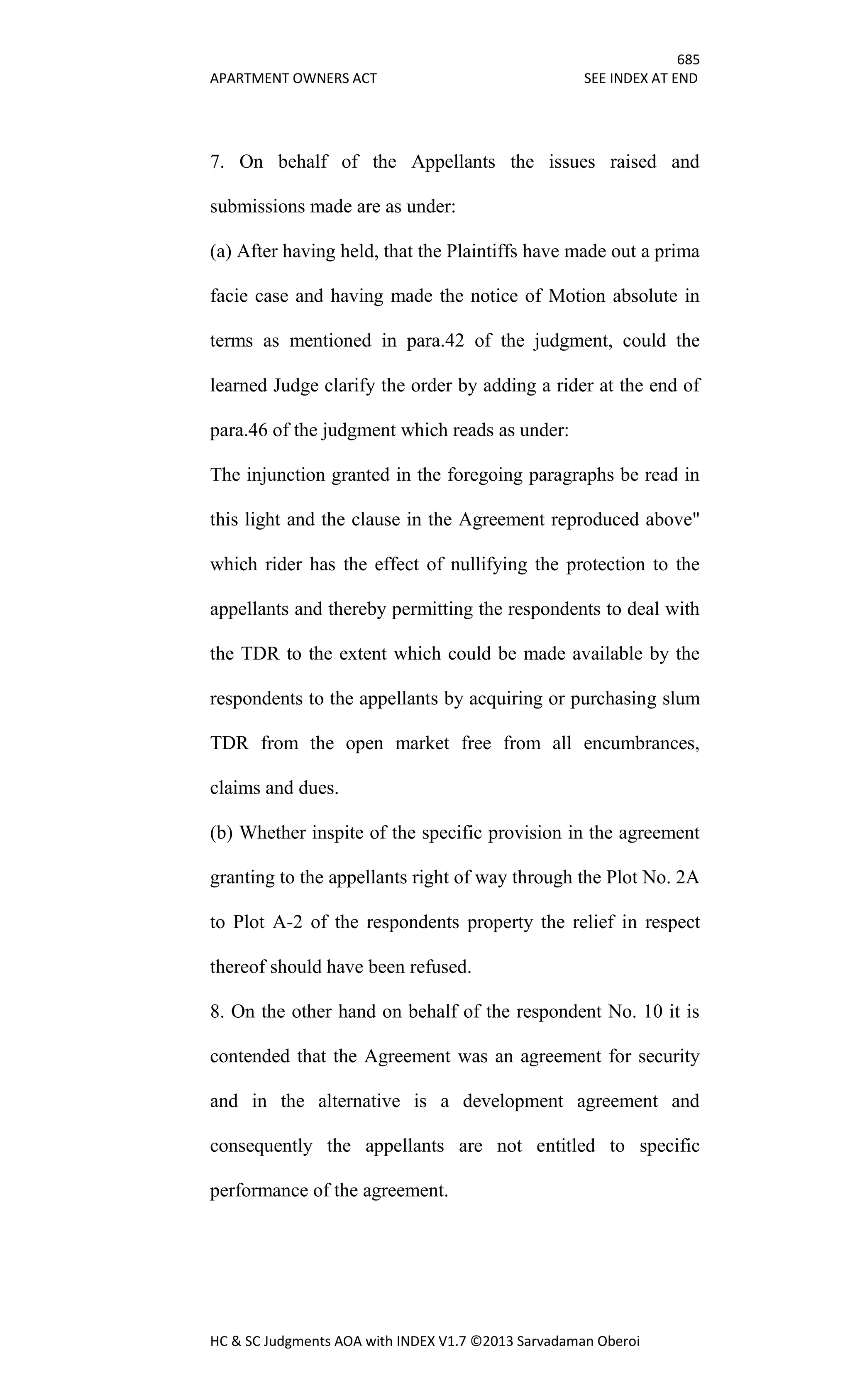 685
APARTMENT OWNERS ACT SEE INDEX AT END
HC & SC Judgments AOA with INDEX V1.7 ©2013 Sarvadaman Oberoi
7. On behalf of the Appellants the issues raised and
submissions made are as under:
(a) After having held, that the Plaintiffs have made out a prima
facie case and having made the notice of Motion absolute in
terms as mentioned in para.42 of the judgment, could the
learned Judge clarify the order by adding a rider at the end of
para.46 of the judgment which reads as under:
The injunction granted in the foregoing paragraphs be read in
this light and the clause in the Agreement reproduced above"
which rider has the effect of nullifying the protection to the
appellants and thereby permitting the respondents to deal with
the TDR to the extent which could be made available by the
respondents to the appellants by acquiring or purchasing slum
TDR from the open market free from all encumbrances,
claims and dues.
(b) Whether inspite of the specific provision in the agreement
granting to the appellants right of way through the Plot No. 2A
to Plot A-2 of the respondents property the relief in respect
thereof should have been refused.
8. On the other hand on behalf of the respondent No. 10 it is
contended that the Agreement was an agreement for security
and in the alternative is a development agreement and
consequently the appellants are not entitled to specific
performance of the agreement.
 
