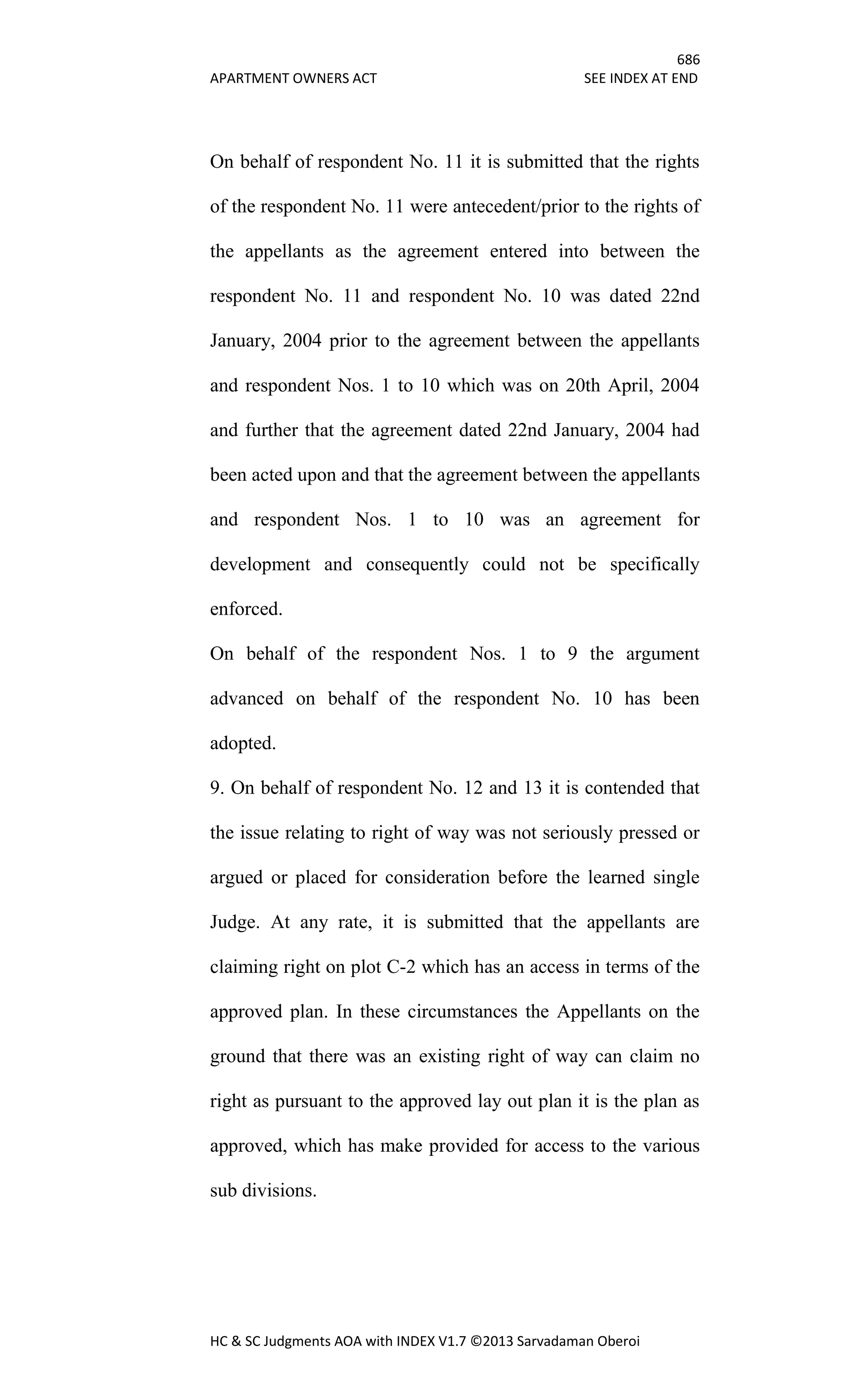 686
APARTMENT OWNERS ACT SEE INDEX AT END
HC & SC Judgments AOA with INDEX V1.7 ©2013 Sarvadaman Oberoi
On behalf of respondent No. 11 it is submitted that the rights
of the respondent No. 11 were antecedent/prior to the rights of
the appellants as the agreement entered into between the
respondent No. 11 and respondent No. 10 was dated 22nd
January, 2004 prior to the agreement between the appellants
and respondent Nos. 1 to 10 which was on 20th April, 2004
and further that the agreement dated 22nd January, 2004 had
been acted upon and that the agreement between the appellants
and respondent Nos. 1 to 10 was an agreement for
development and consequently could not be specifically
enforced.
On behalf of the respondent Nos. 1 to 9 the argument
advanced on behalf of the respondent No. 10 has been
adopted.
9. On behalf of respondent No. 12 and 13 it is contended that
the issue relating to right of way was not seriously pressed or
argued or placed for consideration before the learned single
Judge. At any rate, it is submitted that the appellants are
claiming right on plot C-2 which has an access in terms of the
approved plan. In these circumstances the Appellants on the
ground that there was an existing right of way can claim no
right as pursuant to the approved lay out plan it is the plan as
approved, which has make provided for access to the various
sub divisions.
 