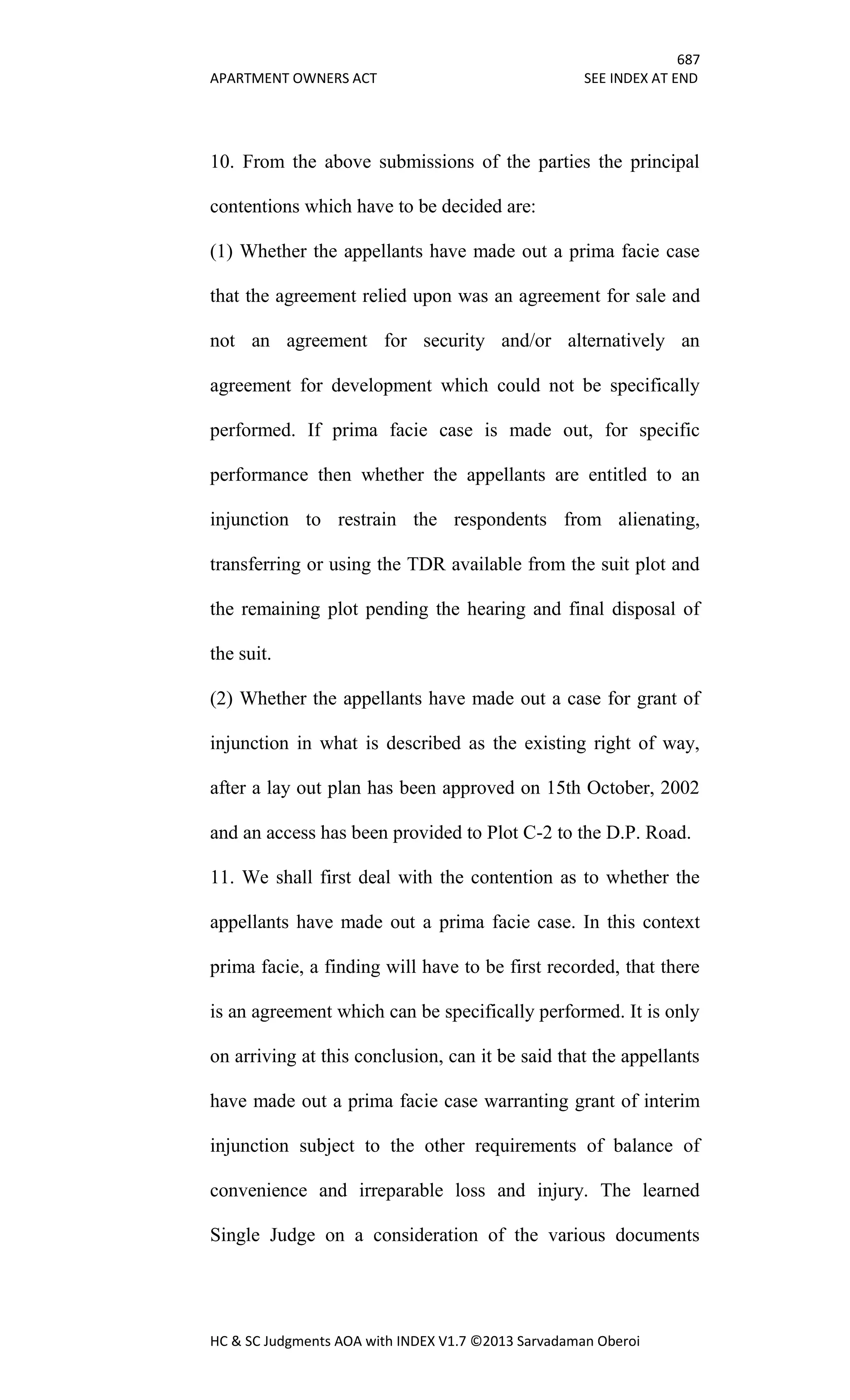 687
APARTMENT OWNERS ACT SEE INDEX AT END
HC & SC Judgments AOA with INDEX V1.7 ©2013 Sarvadaman Oberoi
10. From the above submissions of the parties the principal
contentions which have to be decided are:
(1) Whether the appellants have made out a prima facie case
that the agreement relied upon was an agreement for sale and
not an agreement for security and/or alternatively an
agreement for development which could not be specifically
performed. If prima facie case is made out, for specific
performance then whether the appellants are entitled to an
injunction to restrain the respondents from alienating,
transferring or using the TDR available from the suit plot and
the remaining plot pending the hearing and final disposal of
the suit.
(2) Whether the appellants have made out a case for grant of
injunction in what is described as the existing right of way,
after a lay out plan has been approved on 15th October, 2002
and an access has been provided to Plot C-2 to the D.P. Road.
11. We shall first deal with the contention as to whether the
appellants have made out a prima facie case. In this context
prima facie, a finding will have to be first recorded, that there
is an agreement which can be specifically performed. It is only
on arriving at this conclusion, can it be said that the appellants
have made out a prima facie case warranting grant of interim
injunction subject to the other requirements of balance of
convenience and irreparable loss and injury. The learned
Single Judge on a consideration of the various documents
 