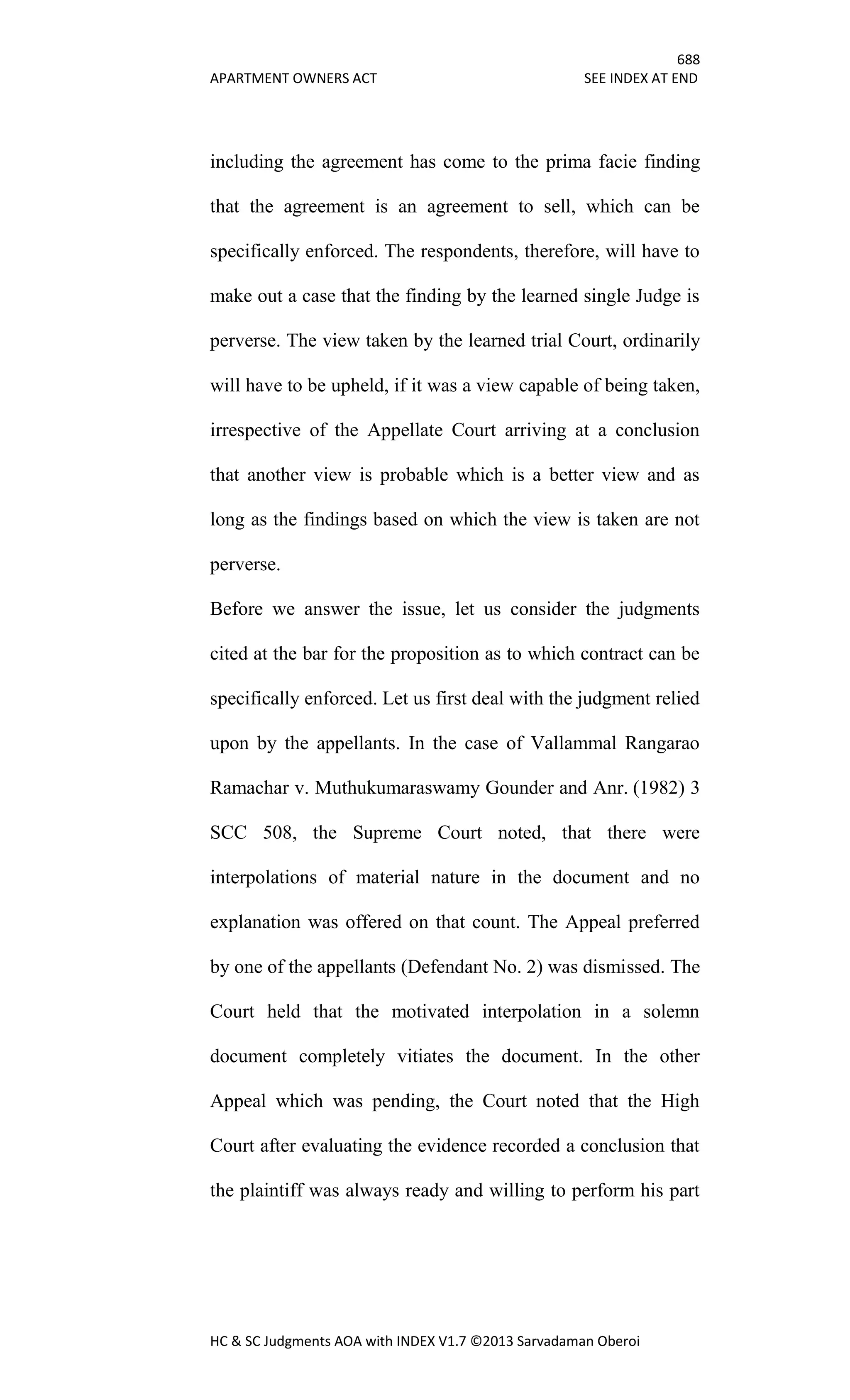 688
APARTMENT OWNERS ACT SEE INDEX AT END
HC & SC Judgments AOA with INDEX V1.7 ©2013 Sarvadaman Oberoi
including the agreement has come to the prima facie finding
that the agreement is an agreement to sell, which can be
specifically enforced. The respondents, therefore, will have to
make out a case that the finding by the learned single Judge is
perverse. The view taken by the learned trial Court, ordinarily
will have to be upheld, if it was a view capable of being taken,
irrespective of the Appellate Court arriving at a conclusion
that another view is probable which is a better view and as
long as the findings based on which the view is taken are not
perverse.
Before we answer the issue, let us consider the judgments
cited at the bar for the proposition as to which contract can be
specifically enforced. Let us first deal with the judgment relied
upon by the appellants. In the case of Vallammal Rangarao
Ramachar v. Muthukumaraswamy Gounder and Anr. (1982) 3
SCC 508, the Supreme Court noted, that there were
interpolations of material nature in the document and no
explanation was offered on that count. The Appeal preferred
by one of the appellants (Defendant No. 2) was dismissed. The
Court held that the motivated interpolation in a solemn
document completely vitiates the document. In the other
Appeal which was pending, the Court noted that the High
Court after evaluating the evidence recorded a conclusion that
the plaintiff was always ready and willing to perform his part
 