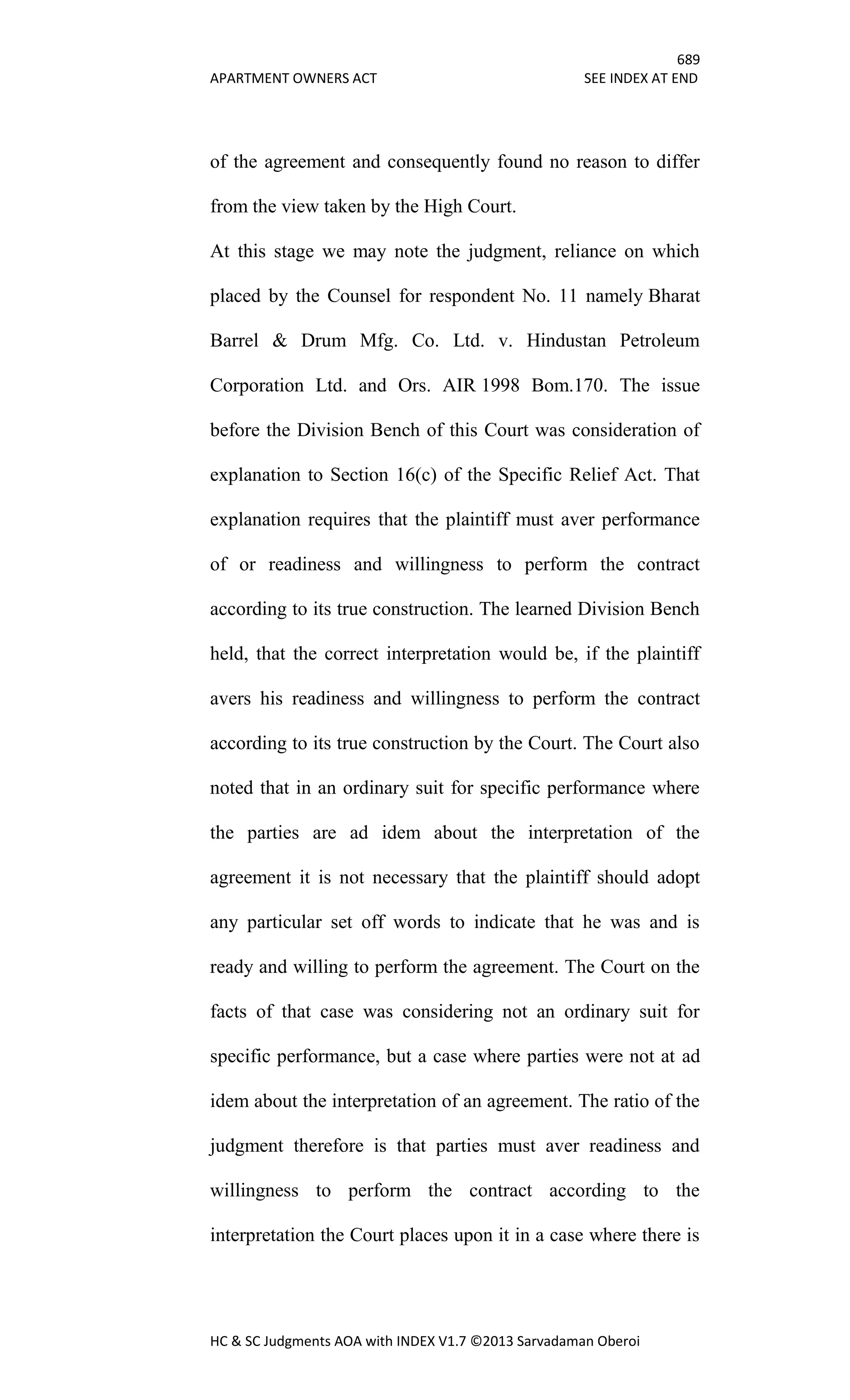 689
APARTMENT OWNERS ACT SEE INDEX AT END
HC & SC Judgments AOA with INDEX V1.7 ©2013 Sarvadaman Oberoi
of the agreement and consequently found no reason to differ
from the view taken by the High Court.
At this stage we may note the judgment, reliance on which
placed by the Counsel for respondent No. 11 namely Bharat
Barrel & Drum Mfg. Co. Ltd. v. Hindustan Petroleum
Corporation Ltd. and Ors. AIR 1998 Bom.170. The issue
before the Division Bench of this Court was consideration of
explanation to Section 16(c) of the Specific Relief Act. That
explanation requires that the plaintiff must aver performance
of or readiness and willingness to perform the contract
according to its true construction. The learned Division Bench
held, that the correct interpretation would be, if the plaintiff
avers his readiness and willingness to perform the contract
according to its true construction by the Court. The Court also
noted that in an ordinary suit for specific performance where
the parties are ad idem about the interpretation of the
agreement it is not necessary that the plaintiff should adopt
any particular set off words to indicate that he was and is
ready and willing to perform the agreement. The Court on the
facts of that case was considering not an ordinary suit for
specific performance, but a case where parties were not at ad
idem about the interpretation of an agreement. The ratio of the
judgment therefore is that parties must aver readiness and
willingness to perform the contract according to the
interpretation the Court places upon it in a case where there is
 