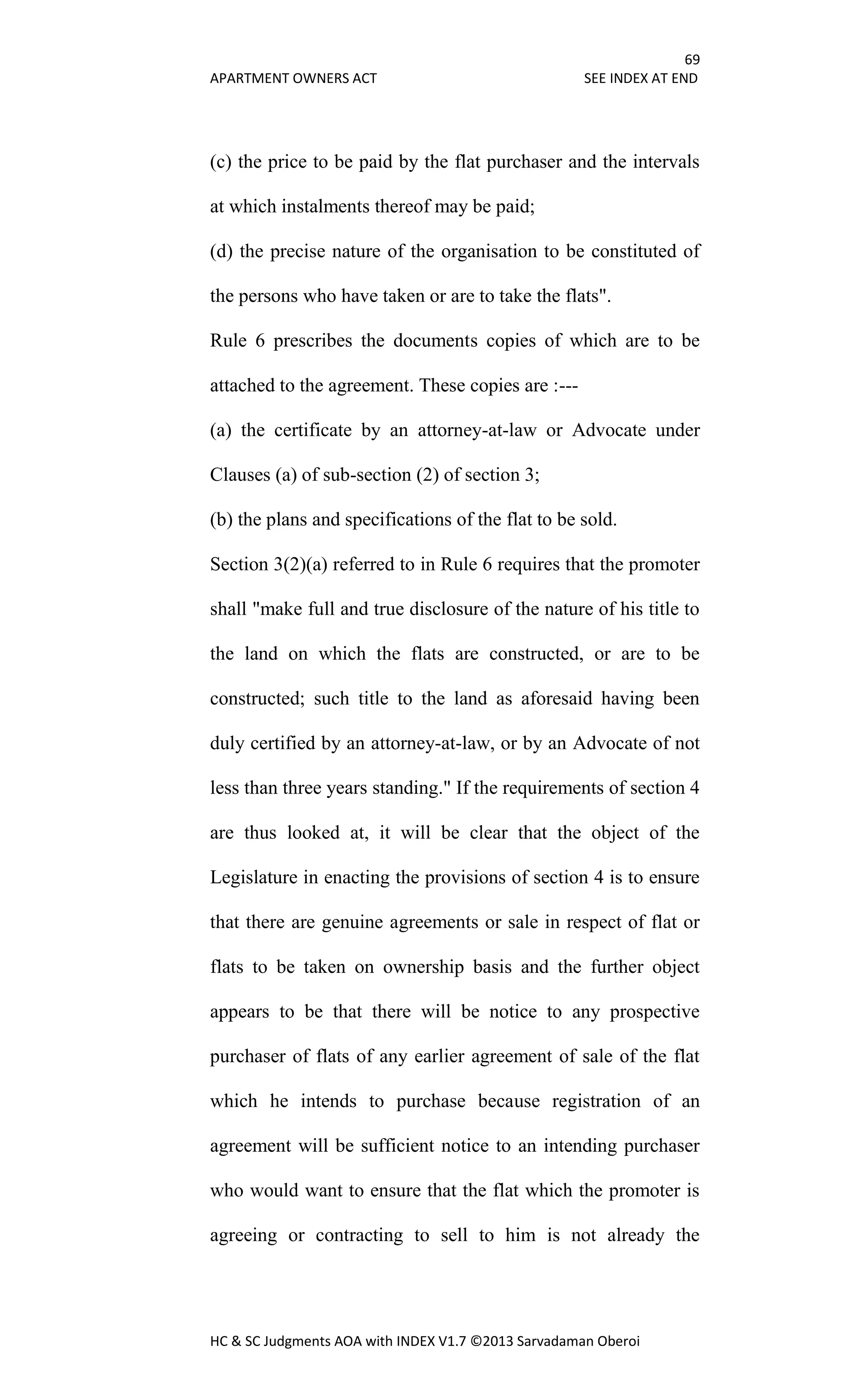 69
APARTMENT OWNERS ACT SEE INDEX AT END
HC & SC Judgments AOA with INDEX V1.7 ©2013 Sarvadaman Oberoi
(c) the price to be paid by the flat purchaser and the intervals
at which instalments thereof may be paid;
(d) the precise nature of the organisation to be constituted of
the persons who have taken or are to take the flats".
Rule 6 prescribes the documents copies of which are to be
attached to the agreement. These copies are :---
(a) the certificate by an attorney-at-law or Advocate under
Clauses (a) of sub-section (2) of section 3;
(b) the plans and specifications of the flat to be sold.
Section 3(2)(a) referred to in Rule 6 requires that the promoter
shall "make full and true disclosure of the nature of his title to
the land on which the flats are constructed, or are to be
constructed; such title to the land as aforesaid having been
duly certified by an attorney-at-law, or by an Advocate of not
less than three years standing." If the requirements of section 4
are thus looked at, it will be clear that the object of the
Legislature in enacting the provisions of section 4 is to ensure
that there are genuine agreements or sale in respect of flat or
flats to be taken on ownership basis and the further object
appears to be that there will be notice to any prospective
purchaser of flats of any earlier agreement of sale of the flat
which he intends to purchase because registration of an
agreement will be sufficient notice to an intending purchaser
who would want to ensure that the flat which the promoter is
agreeing or contracting to sell to him is not already the
 