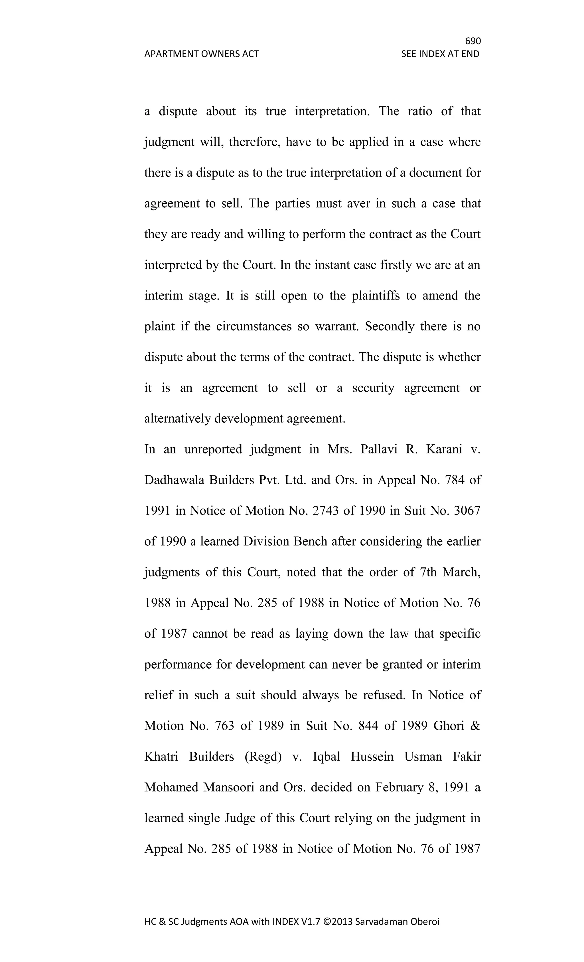 690
APARTMENT OWNERS ACT SEE INDEX AT END
HC & SC Judgments AOA with INDEX V1.7 ©2013 Sarvadaman Oberoi
a dispute about its true interpretation. The ratio of that
judgment will, therefore, have to be applied in a case where
there is a dispute as to the true interpretation of a document for
agreement to sell. The parties must aver in such a case that
they are ready and willing to perform the contract as the Court
interpreted by the Court. In the instant case firstly we are at an
interim