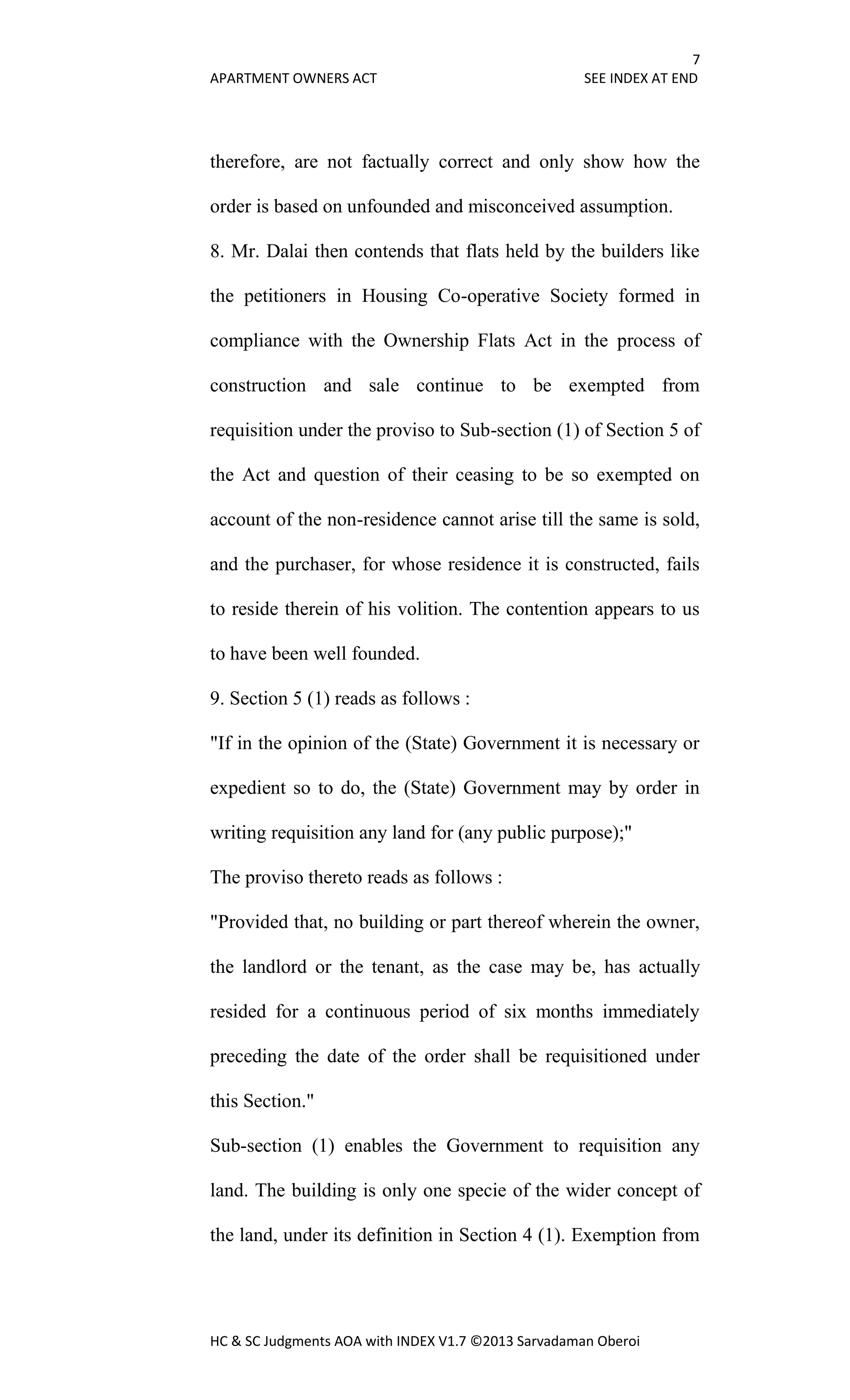 7
APARTMENT OWNERS ACT SEE INDEX AT END
HC & SC Judgments AOA with INDEX V1.7 ©2013 Sarvadaman Oberoi
therefore, are not factually correct and only show how the
order is based on unfounded and misconceived assumption.
8. Mr. Dalai then contends that flats held by the builders like
the petitioners in Housing Co-operative Society formed in
compliance with the Ownership Flats Act in the process of
construction and sale continue to be exempted from
requisition under the proviso to Sub-section (1) of Section 5 of
the Act and question of their ceasing to be so exempted on
account of the non-residence cannot arise till the same is sold,
and the purchaser, for whose residence it is constructed, fails
to reside therein of his volition. The contention appears to us
to have been well founded.
9. Section 5 (1) reads as follows :
"If in the opinion of the (State) Government it is necessary or
expedient so to do, the (State) Government may by order in
writing requisition any land for (any public purpose);"
The proviso thereto reads as follows :
"Provided that, no building or part thereof wherein the owner,
the landlord or the tenant, as the case may be, has actually
resided for a continuous period of six months immediately
preceding the date of the order shall be requisitioned under
this Section."
Sub-section (1) enables the Government to requisition any
land. The building is only one specie of the wider concept of
the land, under its definition in Section 4 (1). Exemption from
 