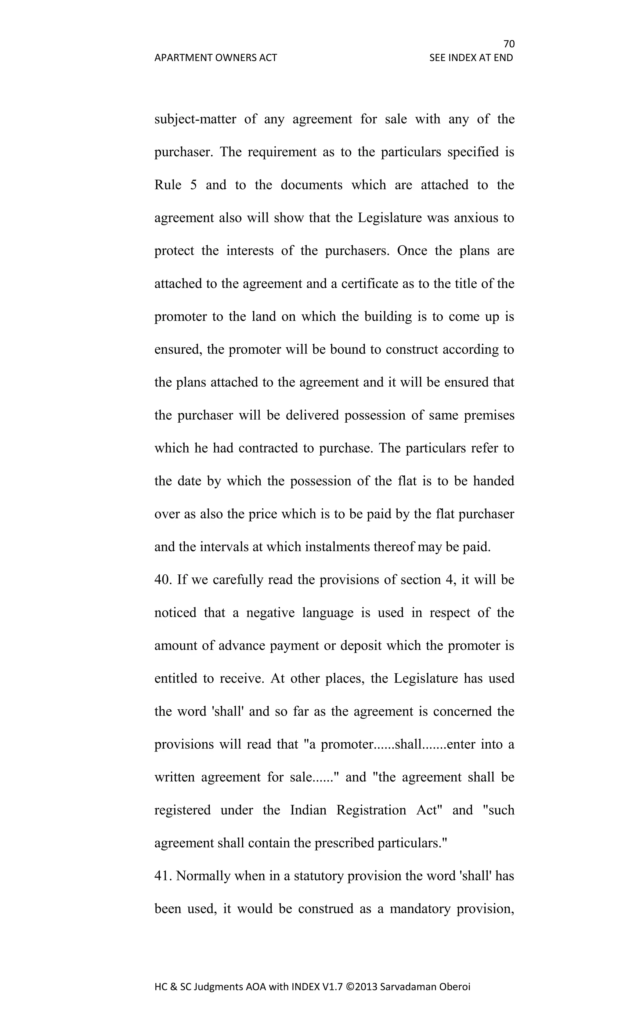 70
APARTMENT OWNERS ACT SEE INDEX AT END
HC & SC Judgments AOA with INDEX V1.7 ©2013 Sarvadaman Oberoi
subject-matter of any agreement for sale with any of the
purchaser. The requirement as to the particulars specified is
Rule 5 and to the documents which are attached to the
agreement also will show that the Legislature was anxious to
protect the interests of the purchasers. Once the plans are
attached to the agreement and a certificate as to the title of the
promoter to the land on which the building is to come up is
ensured, the promoter will be bound to construct according to
the plans attached to the agreement and it will be ensured that
the purchaser will be delivered possession of same premises
which he had contracted to purchase. The particulars refer to
the date by which the possession of the flat is to be handed
over as also the price which is to be paid by the flat purchaser
and the intervals at which instalments thereof may be paid.
40. If we carefully read the provisions of section 4, it will be
noticed that a negative language is used in respect of the
amount of advance payment or deposit which the promoter is
entitled to receive. At other places, the Legislature has used
the word 'shall' and so far as the agreement is concerned the
provisions will read that "a promoter......shall.......enter into a
written agreement for sale......" and "the agreement shall be
registered under the Indian Registration Act" and "such
agreement shall contain the prescribed particulars."
41. Normally when in a statutory provision the word 'shall' has
been used, it would be construed as a mandatory provision,
 