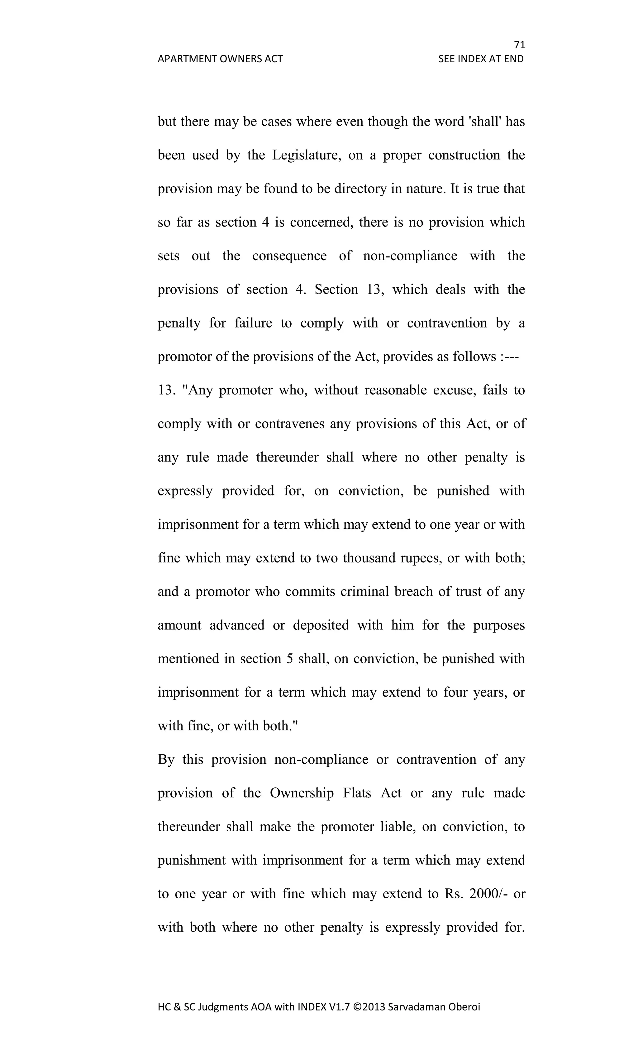 71
APARTMENT OWNERS ACT SEE INDEX AT END
HC & SC Judgments AOA with INDEX V1.7 ©2013 Sarvadaman Oberoi
but there may be cases where even though the word 'shall' has
been used by the Legislature, on a proper construction the
provision may be found to be directory in nature. It is true that
so far as section 4 is concerned, there is no provision which
sets out the consequence of non-compliance with the
provisions of section 4. Section 13, which deals with the
penalty for failure to comply with or contravention by a
promotor of the provisions of the Act, provides as follows :---
13. "Any promoter who, without reasonable excuse, fails to
comply with or contravenes any provisions of this Act, or of
any rule made thereunder shall where no other penalty is
expressly provided for, on conviction, be punished with
imprisonment for a term which may extend to one year or with
fine which may extend to two thousand rupees, or with both;
and a promotor who commits criminal breach of trust of any
amount advanced or deposited with him for the purposes
mentioned in section 5 shall, on conviction, be punished with
imprisonment for a term which may extend to four years, or
with fine, or with both."
By this provision non-compliance or contravention of any
provision of the Ownership Flats Act or any rule made
thereunder shall make the promoter liable, on conviction, to
punishment with imprisonment for a term which may extend
to one year or with fine which may extend to Rs. 2000/- or
with both where no other penalty is expressly provided for.
 