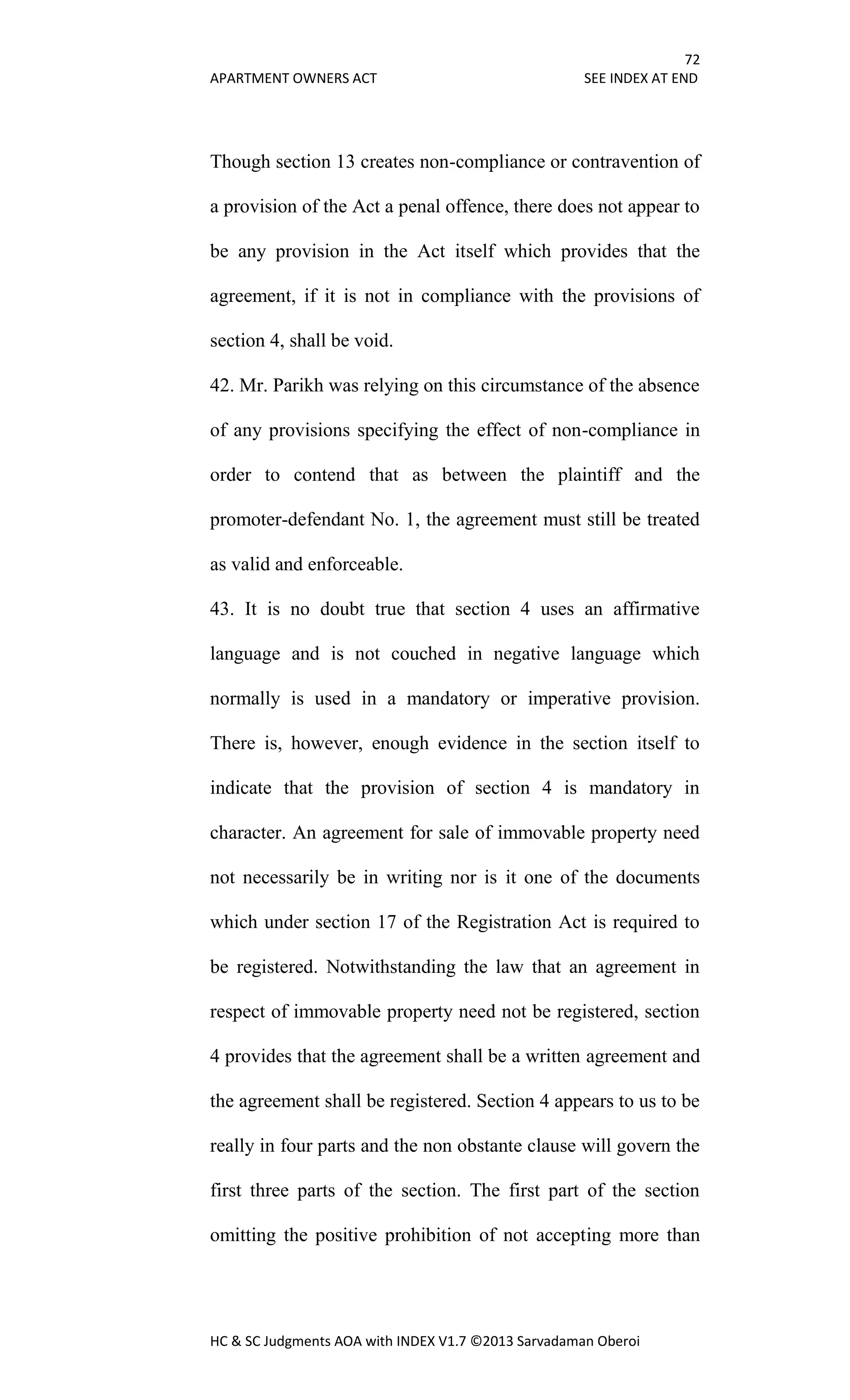 72
APARTMENT OWNERS ACT SEE INDEX AT END
HC & SC Judgments AOA with INDEX V1.7 ©2013 Sarvadaman Oberoi
Though section 13 creates non-compliance or contravention of
a provision of the Act a penal offence, there does not appear to
be any provision in the Act itself which provides that the
agreement, if it is not in compliance with the provisions of
section 4, shall be void.
42. Mr. Parikh was relying on this circumstance of the absence
of any provisions specifying the effect of non-compliance in
order to contend that as between the plaintiff and the
promoter-defendant No. 1, the agreement must still be treated
as valid and enforceable.
43. It is no doubt true that section 4 uses an affirmative
language and is not couched in negative language which
normally is used in a mandatory or imperative provision.
There is, however, enough evidence in the section itself to
indicate that the provision of section 4 is mandatory in
character. An agreement for sale of immovable property need
not necessarily be in writing nor is it one of the documents
which under section 17 of the Registration Act is required to
be registered. Notwithstanding the law that an agreement in
respect of immovable property need not be registered, section
4 provides that the agreement shall be a written agreement and
the agreement shall be registered. Section 4 appears to us to be
really in four parts and the non obstante clause will govern the
first three parts of the section. The first part of the section
omitting the positive prohibition of not accepting more than
 