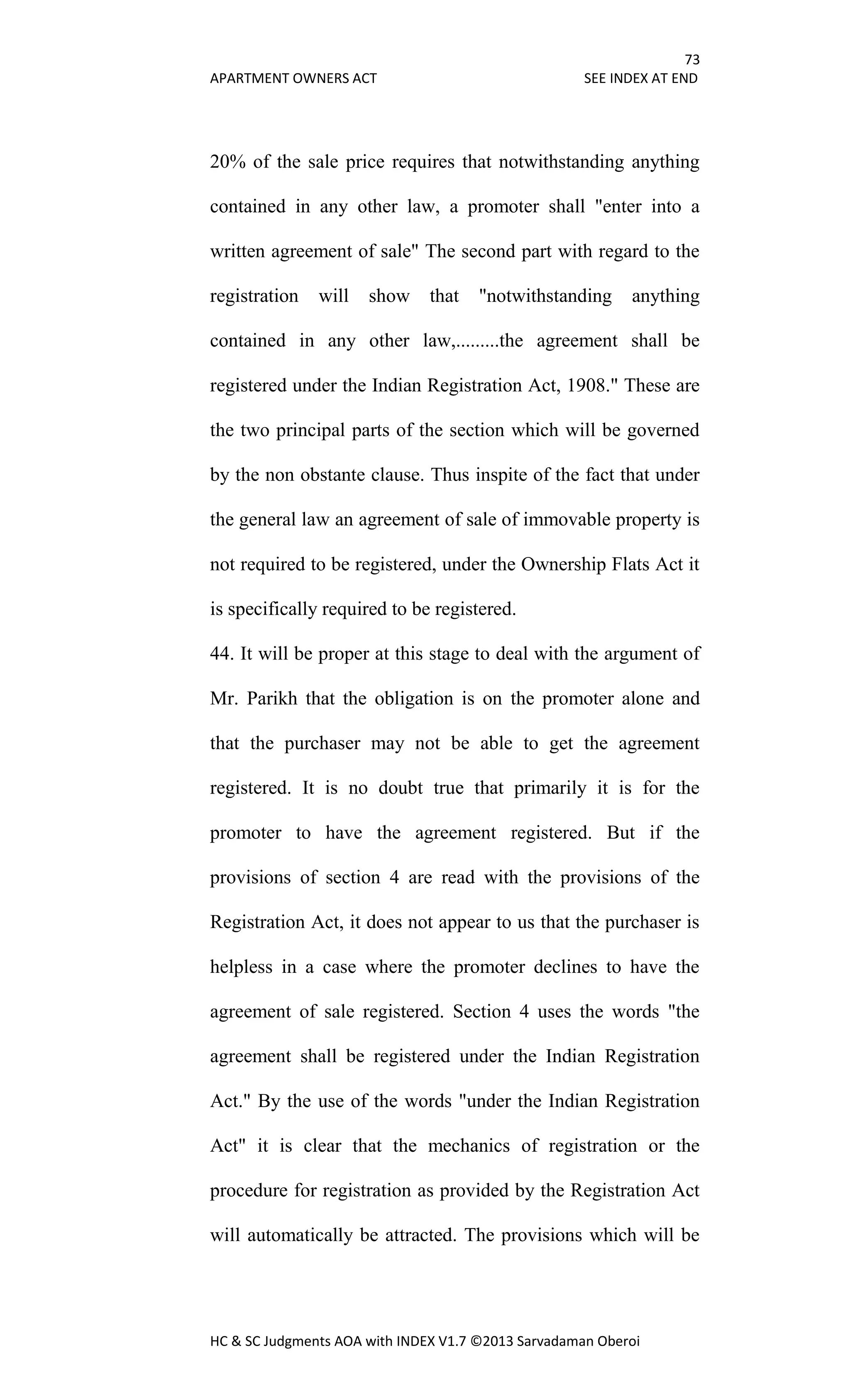 73
APARTMENT OWNERS ACT SEE INDEX AT END
HC & SC Judgments AOA with INDEX V1.7 ©2013 Sarvadaman Oberoi
20% of the sale price requires that notwithstanding anything
contained in any other law, a promoter shall "enter into a
written agreement of sale" The second part with regard to the
registration will show that "notwithstanding anything
contained in any other law,.........the agreement shall be
registered under the Indian Registration Act, 1908." These are
the two principal parts of the section which will be governed
by the non obstante clause. Thus inspite of the fact that under
the general law an agreement of sale of immovable property is
not required to be registered, under the Ownership Flats Act it
is specifically required to be registered.
44. It will be proper at this stage to deal with the argument of
Mr. Parikh that the obligation is on the promoter alone and
that the purchaser may not be able to get the agreement
registered. It is no doubt true that primarily it is for the
promoter to have the agreement registered. But if the
provisions of section 4 are read with the provisions of the
Registration Act, it does not appear to us that the purchaser is
helpless in a case where the promoter declines to have the
agreement of sale registered. Section 4 uses the words "the
agreement shall be registered under the Indian Registration
Act." By the use of the words "under the Indian Registration
Act" it is clear that the mechanics of registration or the
procedure for registration as provided by the Registration Act
will automatically be attracted. The provisions which will be
 