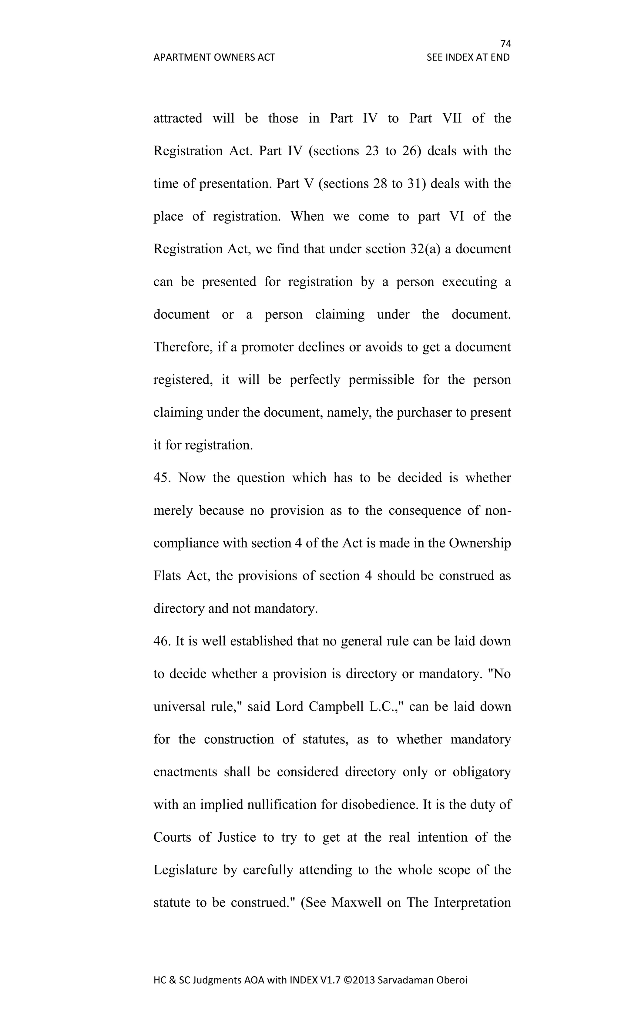 74
APARTMENT OWNERS ACT SEE INDEX AT END
HC & SC Judgments AOA with INDEX V1.7 ©2013 Sarvadaman Oberoi
attracted will be those in Part IV to Part VII of the
Registration Act. Part IV (sections 23 to 26) deals with the
time of presentation. Part V (sections 28 to 31) deals with the
place of registration. When we come to part VI of the
Registration Act, we find that under section 32(a) a document
can be presented for registration by a person executing a
document or a person claiming under the document.
Therefore, if a promoter declines or avoids to get a document
registered, it will be perfectly permissible for the person
claiming under the document, namely, the purchaser to present
it for registration.
45. Now the question which has to be decided is whether
merely because no provision as to the consequence of non-
compliance with section 4 of the Act is made in the Ownership
Flats Act, the provisions of section 4 should be construed as
directory and not mandatory.
46. It is well established that no general rule can be laid down
to decide whether a provision is directory or mandatory. "No
universal rule," said Lord Campbell L.C.," can be laid down
for the construction of statutes, as to whether mandatory
enactments shall be considered directory only or obligatory
with an implied nullification for disobedience. It is the duty of
Courts of Justice to try to get at the real intention of the
Legislature by carefully attending to the whole scope of the
statute to be construed." (See Maxwell on The Interpretation
 