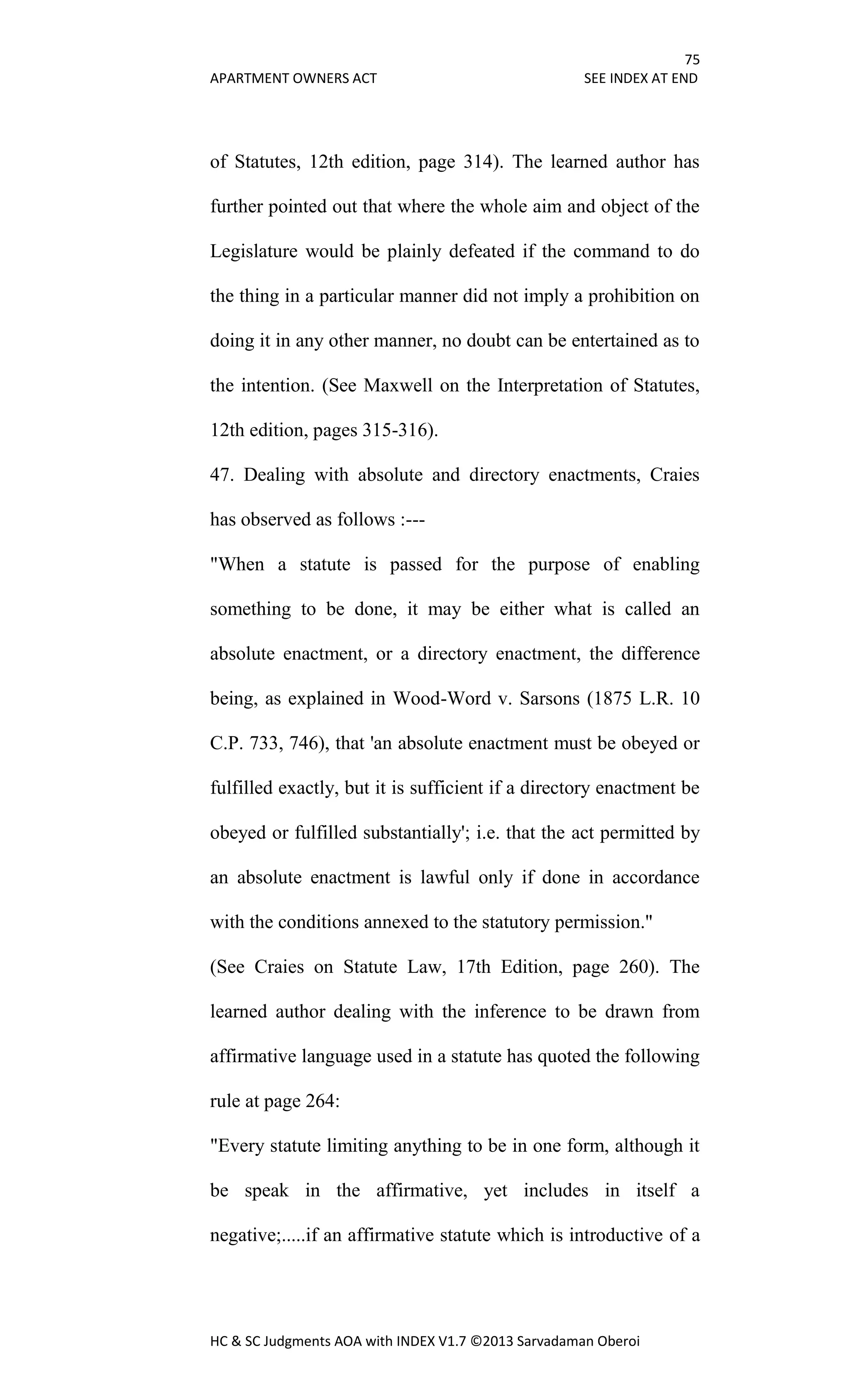 75
APARTMENT OWNERS ACT SEE INDEX AT END
HC & SC Judgments AOA with INDEX V1.7 ©2013 Sarvadaman Oberoi
of Statutes, 12th edition, page 314). The learned author has
further pointed out that where the whole aim and object of the
Legislature would be plainly defeated if the command to do
the thing in a particular manner did not imply a prohibition on
doing it in any other manner, no doubt can be entertained as to
the intention. (See Maxwell on the Interpretation of Statutes,
12th edition, pages 315-316).
47. Dealing with absolute and directory enactments, Craies
has observed as follows :---
"When a statute is passed for the purpose of enabling
something to be done, it may be either what is called an
absolute enactment, or a directory enactment, the difference
being, as explained in Wood-Word v. Sarsons (1875 L.R. 10
C.P. 733, 746), that 'an absolute enactment must be obeyed or
fulfilled exactly, but it is sufficient if a directory enactment be
obeyed or fulfilled substantially'; i.e. that the act permitted by
an absolute enactment is lawful only if done in accordance
with the conditions annexed to the statutory permission."
(See Craies on Statute Law, 17th Edition, page 260). The
learned author dealing with the inference to be drawn from
affirmative language used in a statute has quoted the following
rule at page 264:
"Every statute limiting anything to be in one form, although it
be speak in the affirmative, yet includes in itself a
negative;.....if an affirmative statute which is introductive of a
 