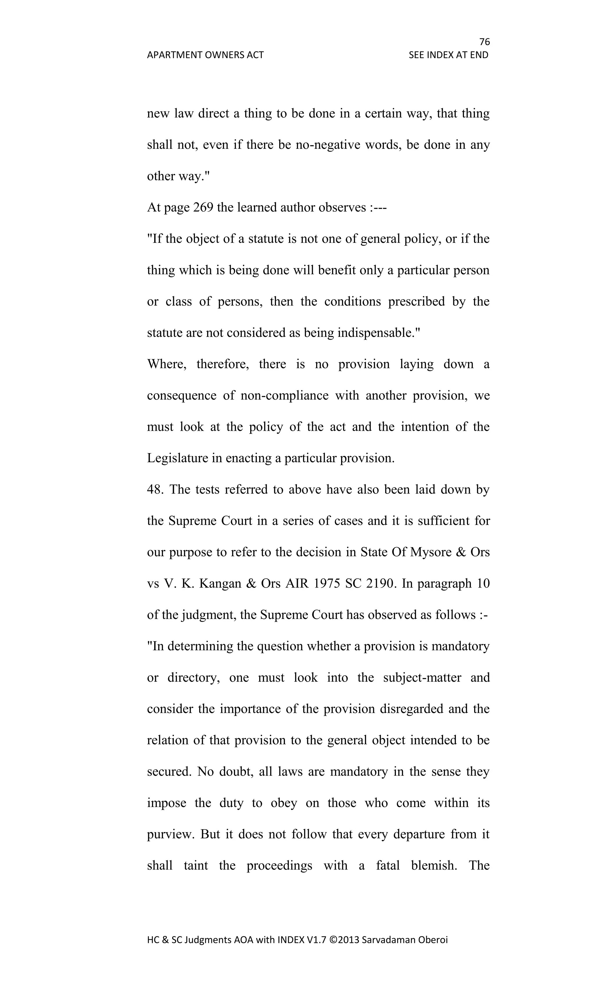 76
APARTMENT OWNERS ACT SEE INDEX AT END
HC & SC Judgments AOA with INDEX V1.7 ©2013 Sarvadaman Oberoi
new law direct a thing to be done in a certain way, that thing
shall not, even if there be no-negative words, be done in any
other way."
At page 269 the learned author observes :---
"If the object of a statute is not one of general policy, or if the
thing which is being done will benefit only a particular person
or class of persons, then the conditions prescribed by the
statute are not considered as being indispensable."
Where, therefore, there is no provision laying down a
consequence of non-compliance with another provision, we
must look at the policy of the act and the intention of the
Legislature in enacting a particular provision.
48. The tests referred to above have also been laid down by
the Supreme Court in a series of cases and it is sufficient for
our purpose to refer to the decision in State Of Mysore & Ors
vs V. K. Kangan & Ors AIR 1975 SC 2190. In paragraph 10
of the judgment, the Supreme Court has observed as follows :-
"In determining the question whether a provision is mandatory
or directory, one must look into the subject-matter and
consider the importance of the provision disregarded and the
relation of that provision to the general object intended to be
secured. No doubt, all laws are mandatory in the sense they
impose the duty to obey on those who come within its
purview. But it does not follow that every departure from it
shall taint the proceedings with a fatal blemish. The
 