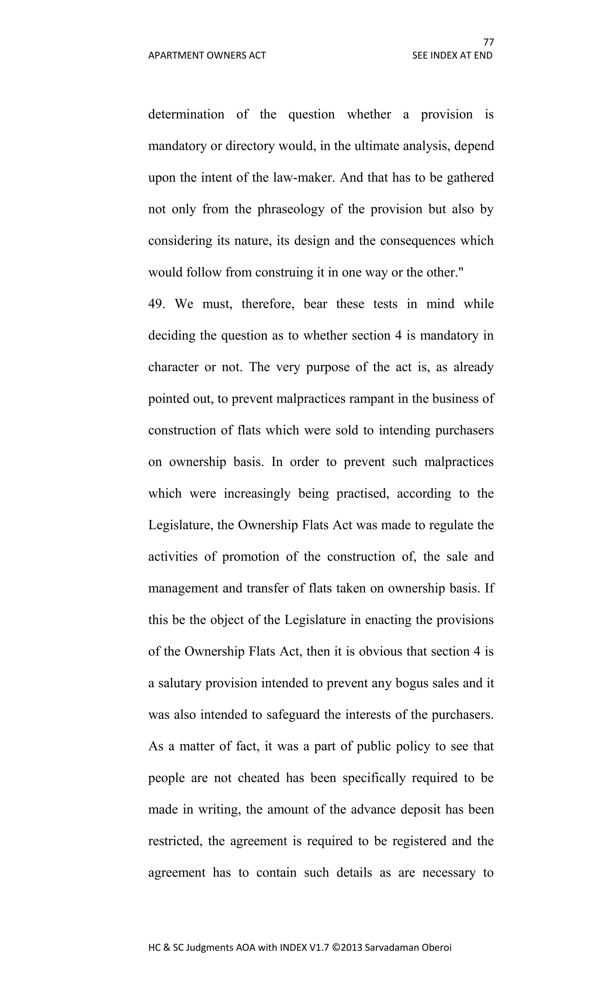 77
APARTMENT OWNERS ACT SEE INDEX AT END
HC & SC Judgments AOA with INDEX V1.7 ©2013 Sarvadaman Oberoi
determination of the question whether a provision is
mandatory or directory would, in the ultimate analysis, depend
upon the intent of the law-maker. And that has to be gathered
not only from the phraseology of the provision but also by
considering its nature, its design and the consequences which
would follow from construing it in one way or the other."
49. We must, therefore, bear these tests in mind while
deciding the question as to whether section 4 is mandatory in
character or not. The very purpose of the act is, as already
pointed out, to prevent malpractices rampant in the business of
construction of flats which were sold to intending purchasers
on ownership basis. In order to prevent such malpractices
which were increasingly being practised, according to the
Legislature, the Ownership Flats Act was made to regulate the
activities of promotion of the construction of, the sale and
management and transfer of flats taken on ownership basis. If
this be the object of the Legislature in enacting the provisions
of the Ownership Flats Act, then it is obvious that section 4 is
a salutary provision intended to prevent any bogus sales and it
was also intended to safeguard the interests of the purchasers.
As a matter of fact, it was a part of public policy to see that
people are not cheated has been specifically required to be
made in writing, the amount of the advance deposit has been
restricted, the agreement is required to be registered and the
agreement has to contain such details as are necessary to
 