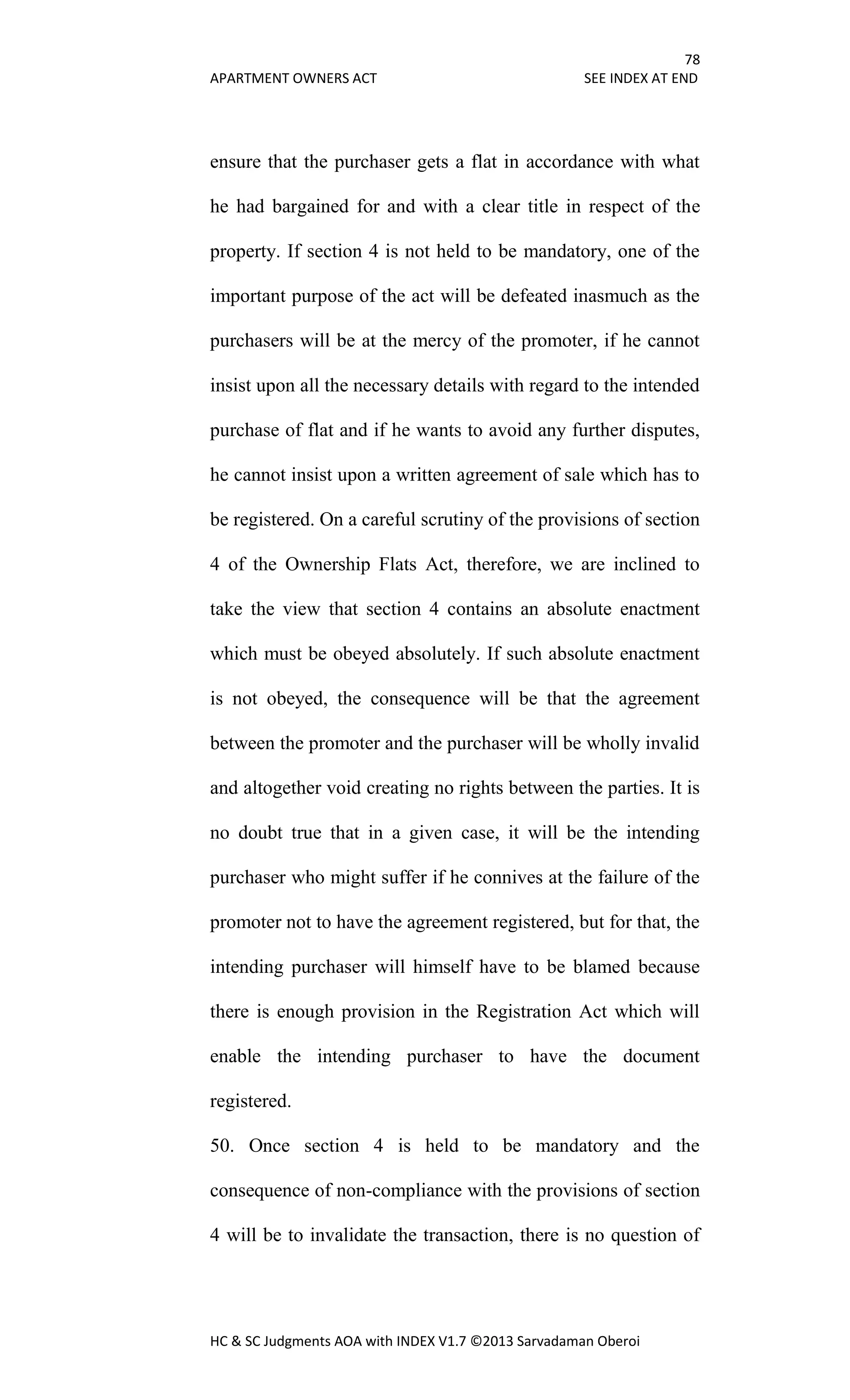 78
APARTMENT OWNERS ACT SEE INDEX AT END
HC & SC Judgments AOA with INDEX V1.7 ©2013 Sarvadaman Oberoi
ensure that the purchaser gets a flat in accordance with what
he had bargained for and with a clear title in respect of the
property. If section 4 is not held to be mandatory, one of the
important purpose of the act will be defeated inasmuch as the
purchasers will be at the mercy of the promoter, if he cannot
insist upon all the necessary details with regard to the intended
purchase of flat and if he wants to avoid any further disputes,
he cannot insist upon a written agreement of sale which has to
be registered. On a careful scrutiny of the provisions of section
4 of the Ownership Flats Act, therefore, we are inclined to
take the view that section 4 contains an absolute enactment
which must be obeyed absolutely. If such absolute enactment
is not obeyed, the consequence will be that the agreement
between the promoter and the purchaser will be wholly invalid
and altogether void creating no rights between the parties. It is
no doubt true that in a given case, it will be the intending
purchaser who might suffer if he connives at the failure of the
promoter not to have the agreement registered, but for that, the
intending purchaser will himself have to be blamed because
there is enough provision in the Registration Act which will
enable the intending purchaser to have the document
registered.
50. Once section 4 is held to be mandatory and the
consequence of non-compliance with the provisions of section
4 will be to invalidate the transaction, there is no question of
 