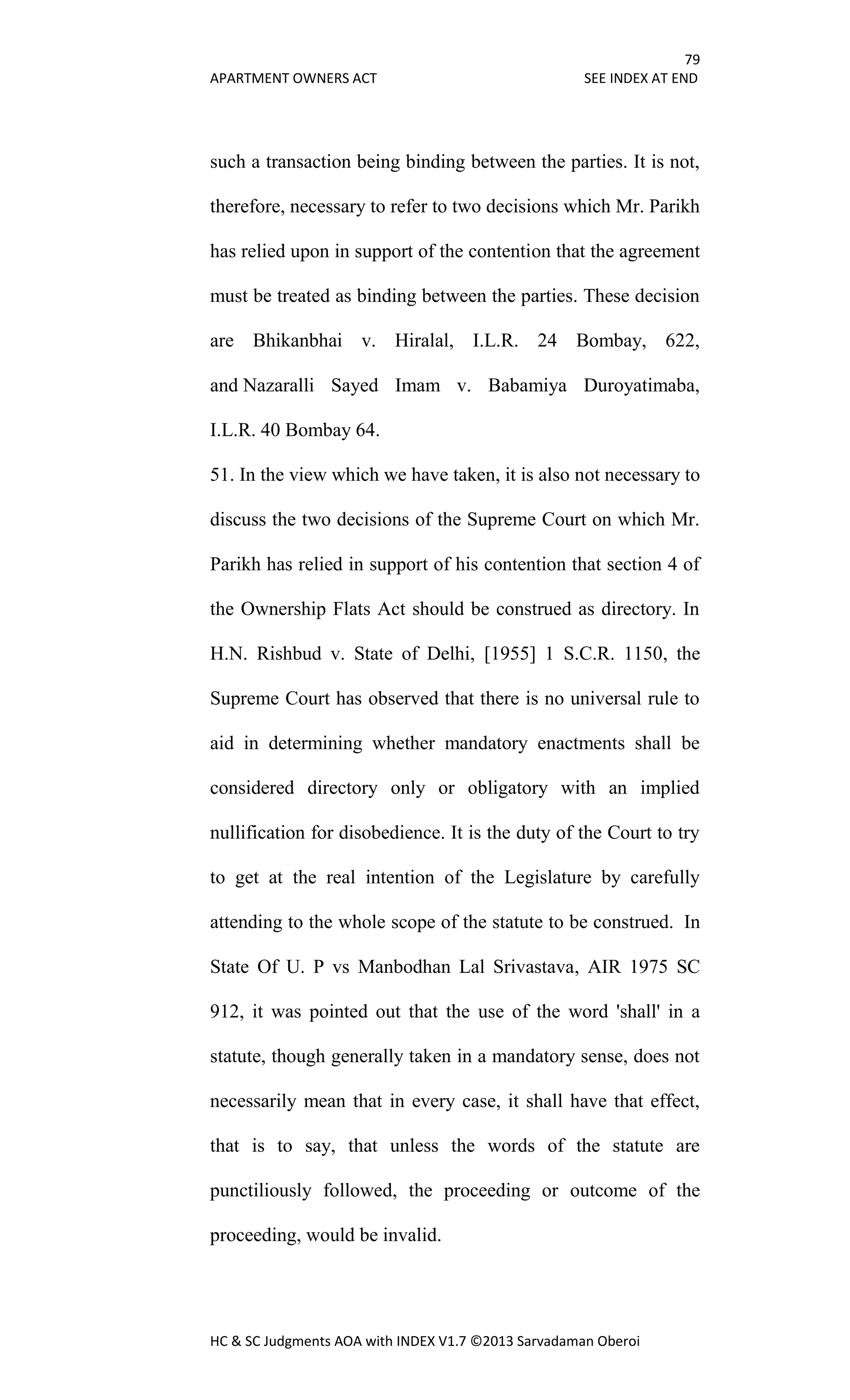 79
APARTMENT OWNERS ACT SEE INDEX AT END
HC & SC Judgments AOA with INDEX V1.7 ©2013 Sarvadaman Oberoi
such a transaction being binding between the parties. It is not,
therefore, necessary to refer to two decisions which Mr. Parikh
has relied upon in support of the contention that the agreement
must be treated as binding between the parties. These decision
are Bhikanbhai v. Hiralal, I.L.R. 24 Bombay, 622,
and Nazaralli Sayed Imam v. Babamiya Duroyatimaba,
I.L.R. 40 Bombay 64.
51. In the view which we have taken, it is also not necessary to
discuss the two decisions of the Supreme Court on which Mr.
Parikh has relied in support of his contention that section 4 of
the Ownership Flats Act should be construed as directory. In
H.N. Rishbud v. State of Delhi, [1955] 1 S.C.R. 1150, the
Supreme Court has observed that there is no universal rule to
aid in determining whether mandatory enactments shall be
considered directory only or obligatory with an implied
nullification for disobedience. It is the duty of the Court to try
to get at the real intention of the Legislature by carefully
attending to the whole scope of the statute to be construed. In
State Of U. P vs Manbodhan Lal Srivastava, AIR 1975 SC
912, it was pointed out that the use of the word 'shall' in a
statute, though generally taken in a mandatory sense, does not
necessarily mean that in every case, it shall have that effect,
that is to say, that unless the words of the statute are
punctiliously followed, the proceeding or outcome of the
proceeding, would be invalid.
 