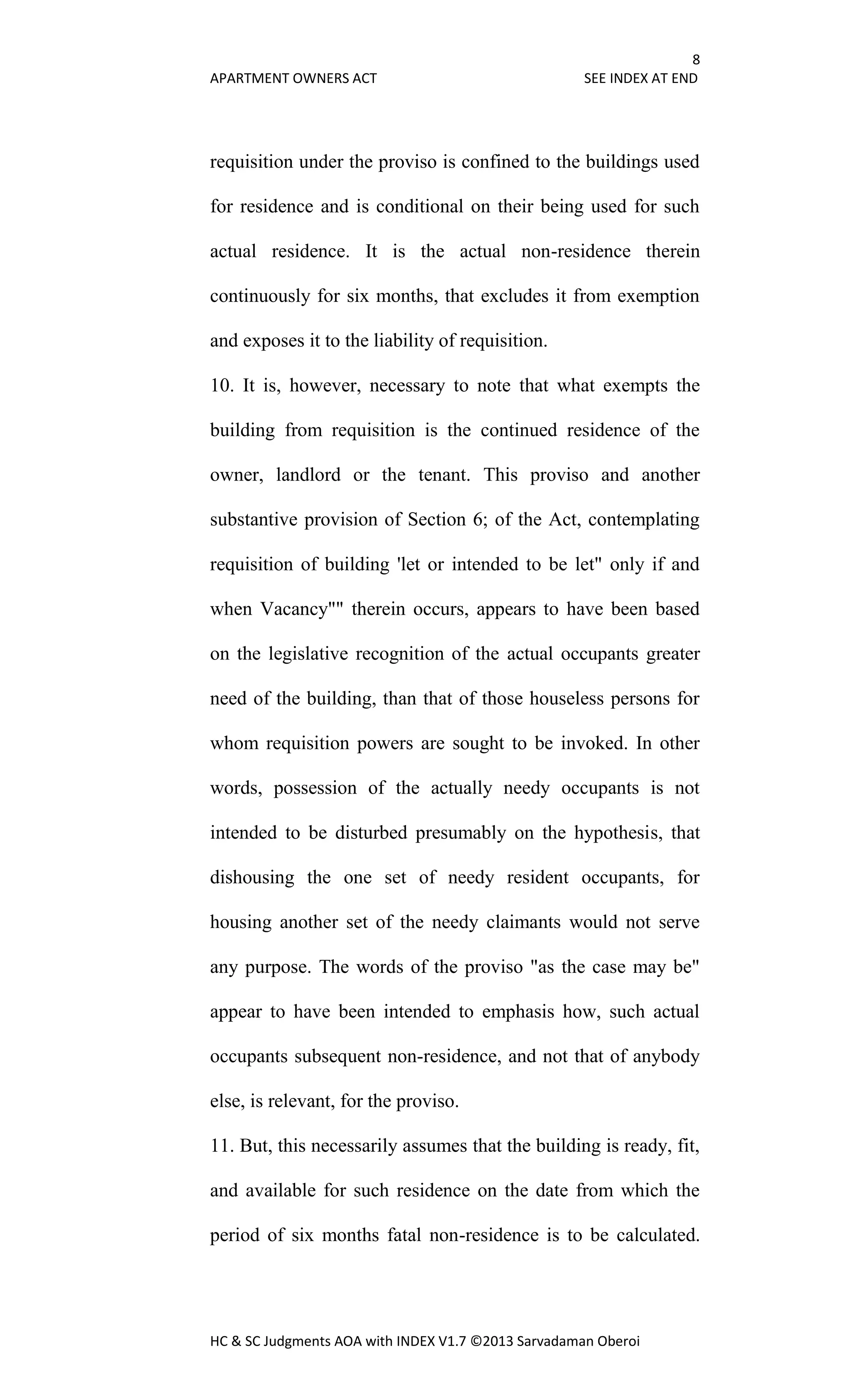 8
APARTMENT OWNERS ACT SEE INDEX AT END
HC & SC Judgments AOA with INDEX V1.7 ©2013 Sarvadaman Oberoi
requisition under the proviso is confined to the buildings used
for residence and is conditional on their being used for such
actual residence. It is the actual non-residence therein
continuously for six months, that excludes it from exemption
and exposes it to the liability of requisition.
10. It is, however, necessary to note that what exempts the
building from requisition is the continued residence of the
owner, landlord or the tenant. This proviso and another
substantive provision of Section 6; of the Act, contemplating
requisition of building 'let or intended to be let" only if and
when Vacancy"" therein occurs, appears to have been based
on the legislative recognition of the actual occupants greater
need of the building, than that of those houseless persons for
whom requisition powers are sought to be invoked. In other
words, possession of the actually needy occupants is not
intended to be disturbed presumably on the hypothesis, that
dishousing the one set of needy resident occupants, for
housing another set of the needy claimants would not serve
any purpose. The words of the proviso "as the case may be"
appear to have been intended to emphasis how, such actual
occupants subsequent non-residence, and not that of anybody
else, is relevant, for the proviso.
11. But, this necessarily assumes that the building is ready, fit,
and available for such residence on the date from which the
period of six months fatal non-residence is to be calculated.
 