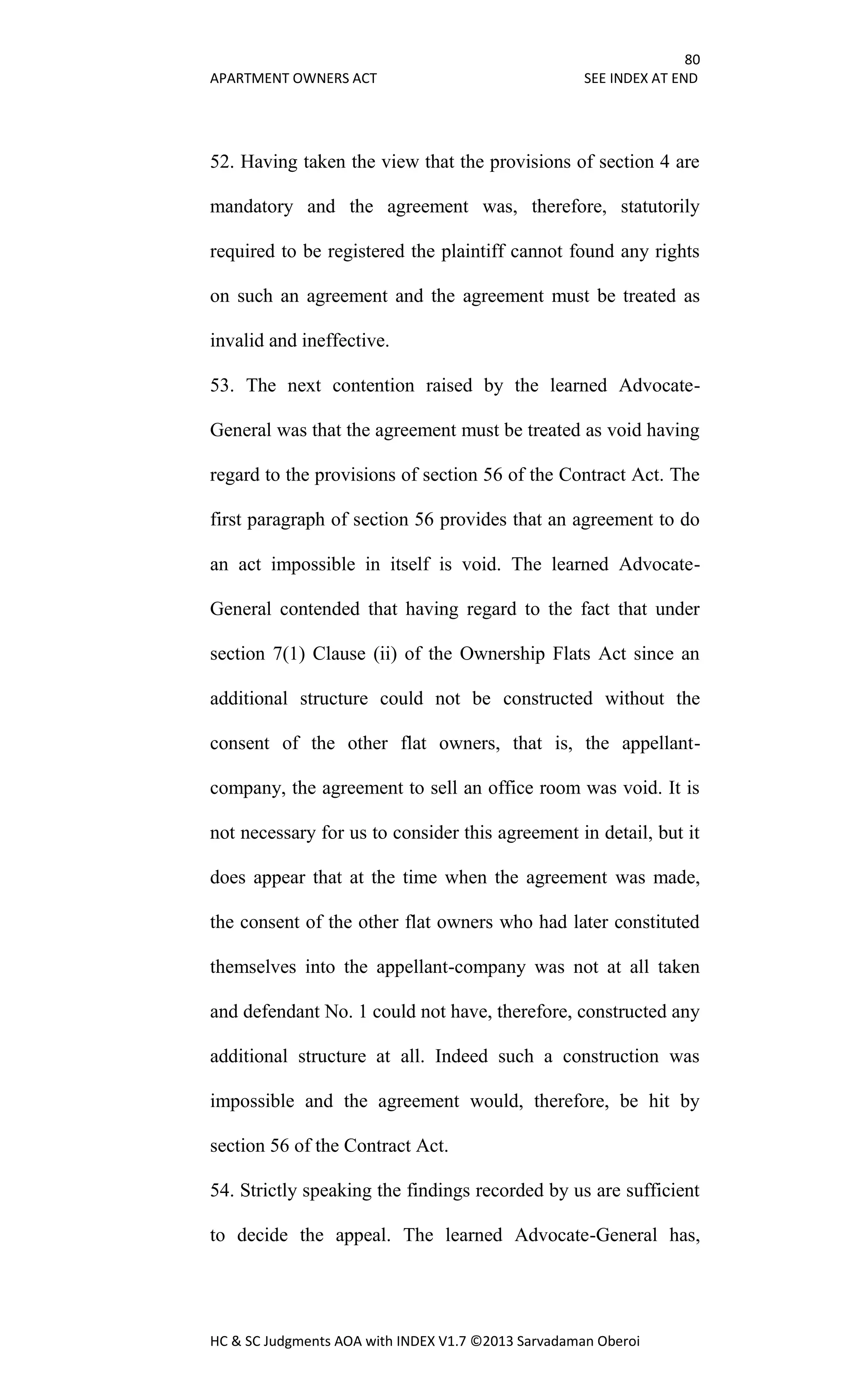 80
APARTMENT OWNERS ACT SEE INDEX AT END
HC & SC Judgments AOA with INDEX V1.7 ©2013 Sarvadaman Oberoi
52. Having taken the view that the provisions of section 4 are
mandatory and the agreement was, therefore, statutorily
required to be registered the plaintiff cannot found any rights
on such an agreement and the agreement must be treated as
invalid and ineffective.
53. The next contention raised by the learned Advocate-
General was that the agreement must be treated as void having
regard to the provisions of section 56 of the Contract Act. The
first paragraph of section 56 provides that an agreement to do
an act impossible in itself is void. The learned Advocate-
General contended that having regard to the fact that under
section 7(1) Clause (ii) of the Ownership Flats Act since an
additional structure could not be constructed without the
consent of the other flat owners, that is, the appellant-
company, the agreement to sell an office room was void. It is
not necessary for us to consider this agreement in detail, but it
does appear that at the time when the agreement was made,
the consent of the other flat owners who had later constituted
themselves into the appellant-company was not at all taken
and defendant No. 1 could not have, therefore, constructed any
additional structure at all. Indeed such a construction was
impossible and the agreement would, therefore, be hit by
section 56 of the Contract Act.
54. Strictly speaking the findings recorded by us are sufficient
to decide the appeal. The learned Advocate-General has,
 