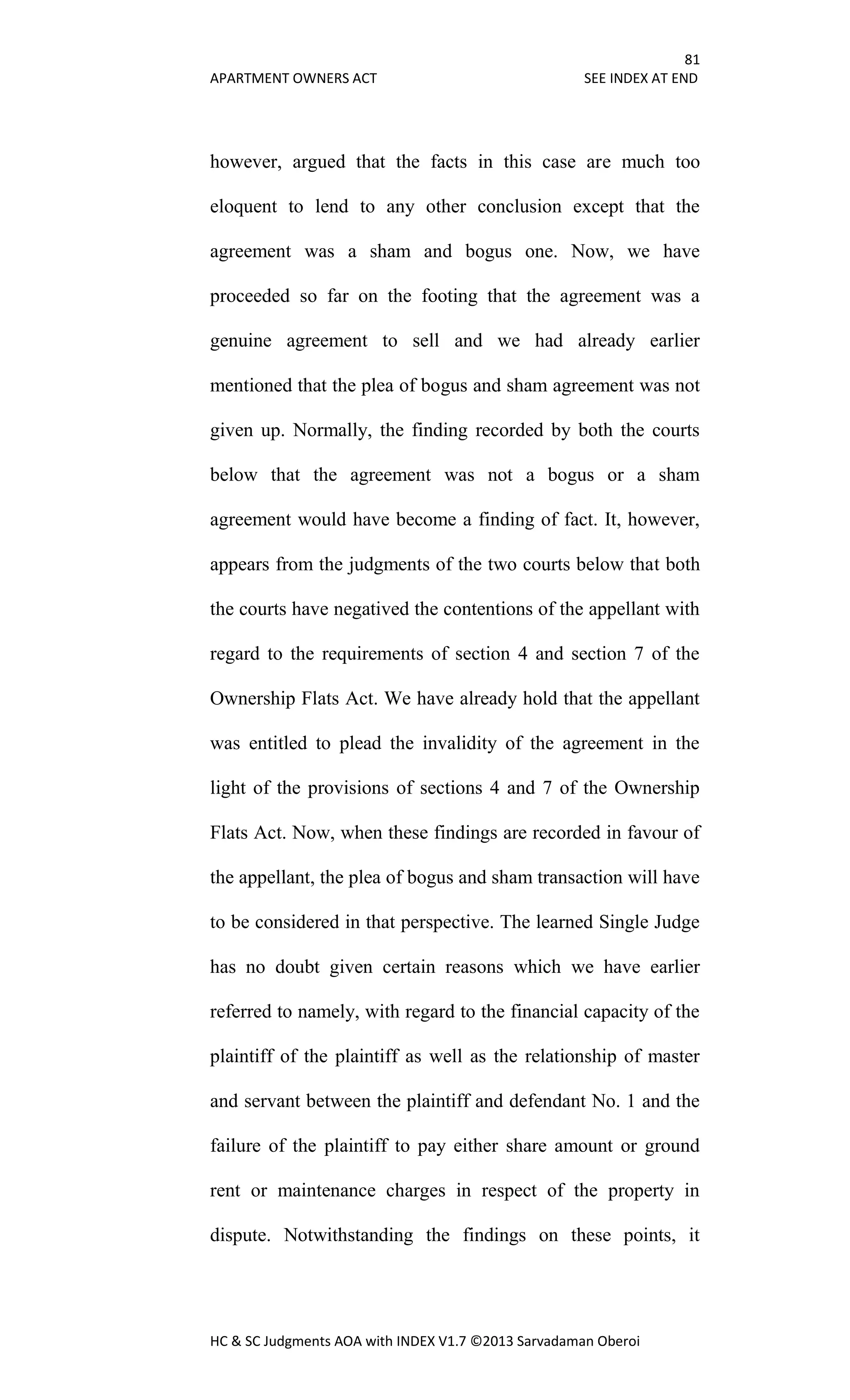 81
APARTMENT OWNERS ACT SEE INDEX AT END
HC & SC Judgments AOA with INDEX V1.7 ©2013 Sarvadaman Oberoi
however, argued that the facts in this case are much too
eloquent to lend to any other conclusion except that the
agreement was a sham and bogus one. Now, we have
proceeded so far on the footing that the agreement was a
genuine agreement to sell and we had already earlier
mentioned that the plea of bogus and sham agreement was not
given up. Normally, the finding recorded by both the courts
below that the agreement was not a bogus or a sham
agreement would have become a finding of fact. It, however,
appears from the judgments of the two courts below that both
the courts have negatived the contentions of the appellant with
regard to the requirements of section 4 and section 7 of the
Ownership Flats Act. We have already hold that the appellant
was entitled to plead the invalidity of the agreement in the
light of the provisions of sections 4 and 7 of the Ownership
Flats Act. Now, when these findings are recorded in favour of
the appellant, the plea of bogus and sham transaction will have
to be considered in that perspective. The learned Single Judge
has no doubt given certain reasons which we have earlier
referred to namely, with regard to the financial capacity of the
plaintiff of the plaintiff as well as the relationship of master
and servant between the plaintiff and defendant No. 1 and the
failure of the plaintiff to pay either share amount or ground
rent or maintenance charges in respect of the property in
dispute. Notwithstanding the findings on these points, it
 