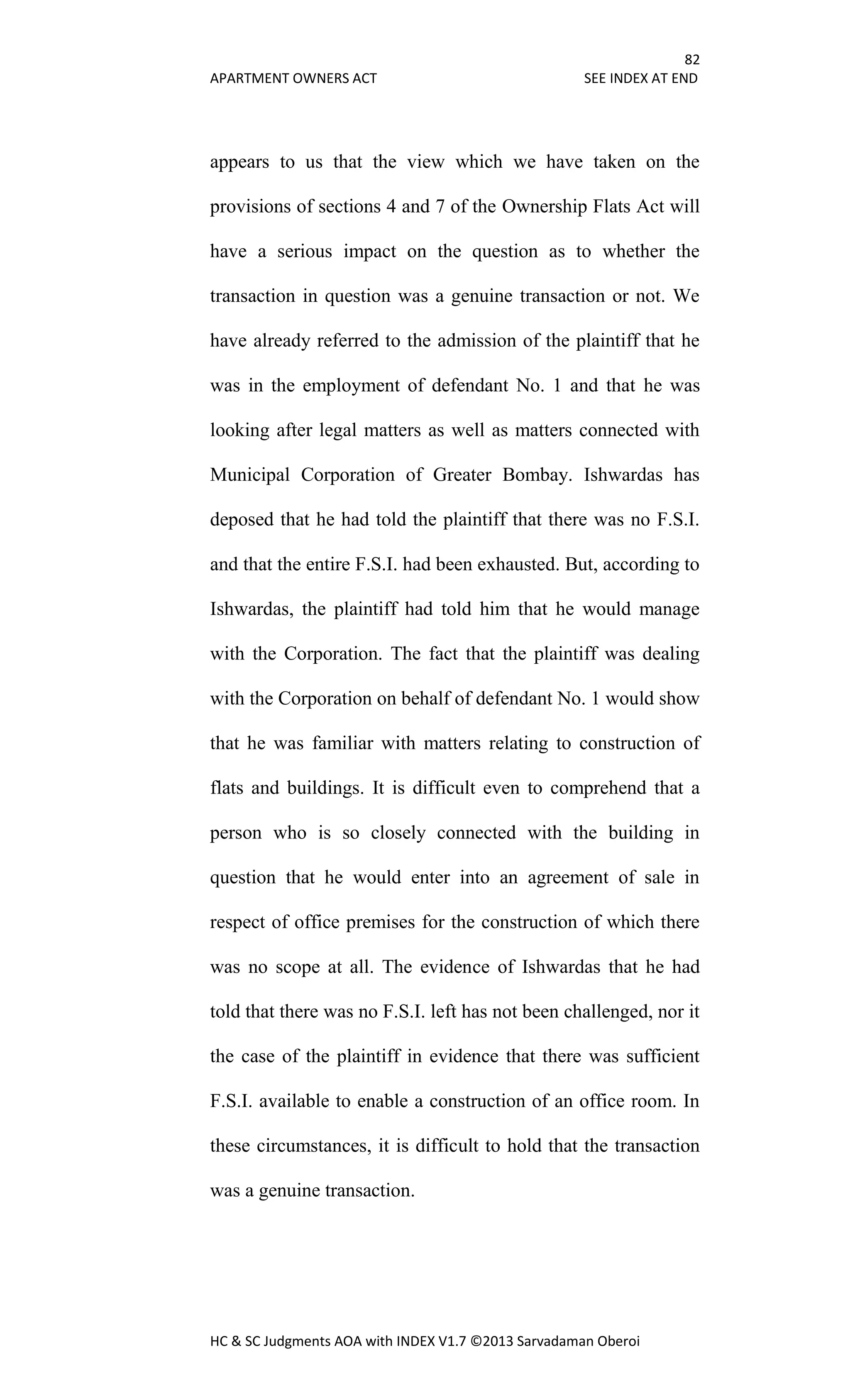 82
APARTMENT OWNERS ACT SEE INDEX AT END
HC & SC Judgments AOA with INDEX V1.7 ©2013 Sarvadaman Oberoi
appears to us that the view which we have taken on the
provisions of sections 4 and 7 of the Ownership Flats Act will
have a serious impact on the question as to whether the
transaction in question was a genuine transaction or not. We
have already referred to the admission of the plaintiff that he
was in the employment of defendant No. 1 and that he was
looking after legal matters as well as matters connected with
Municipal Corporation of Greater Bombay. Ishwardas has
deposed that he had told the plaintiff that there was no F.S.I.
and that the entire F.S.I. had been exhausted. But, according to
Ishwardas, the plaintiff had told him that he would manage
with the Corporation. The fact that the plaintiff was dealing
with the Corporation on behalf of defendant No. 1 would show
that he was familiar with matters relating to construction of
flats and buildings. It is difficult even to comprehend that a
person who is so closely connected with the building in
question that he would enter into an agreement of sale in
respect of office premises for the construction of which there
was no scope at all. The evidence of Ishwardas that he had
told that there was no F.S.I. left has not been challenged, nor it
the case of the plaintiff in evidence that there was sufficient
F.S.I. available to enable a construction of an office room. In
these circumstances, it is difficult to hold that the transaction
was a genuine transaction.
 