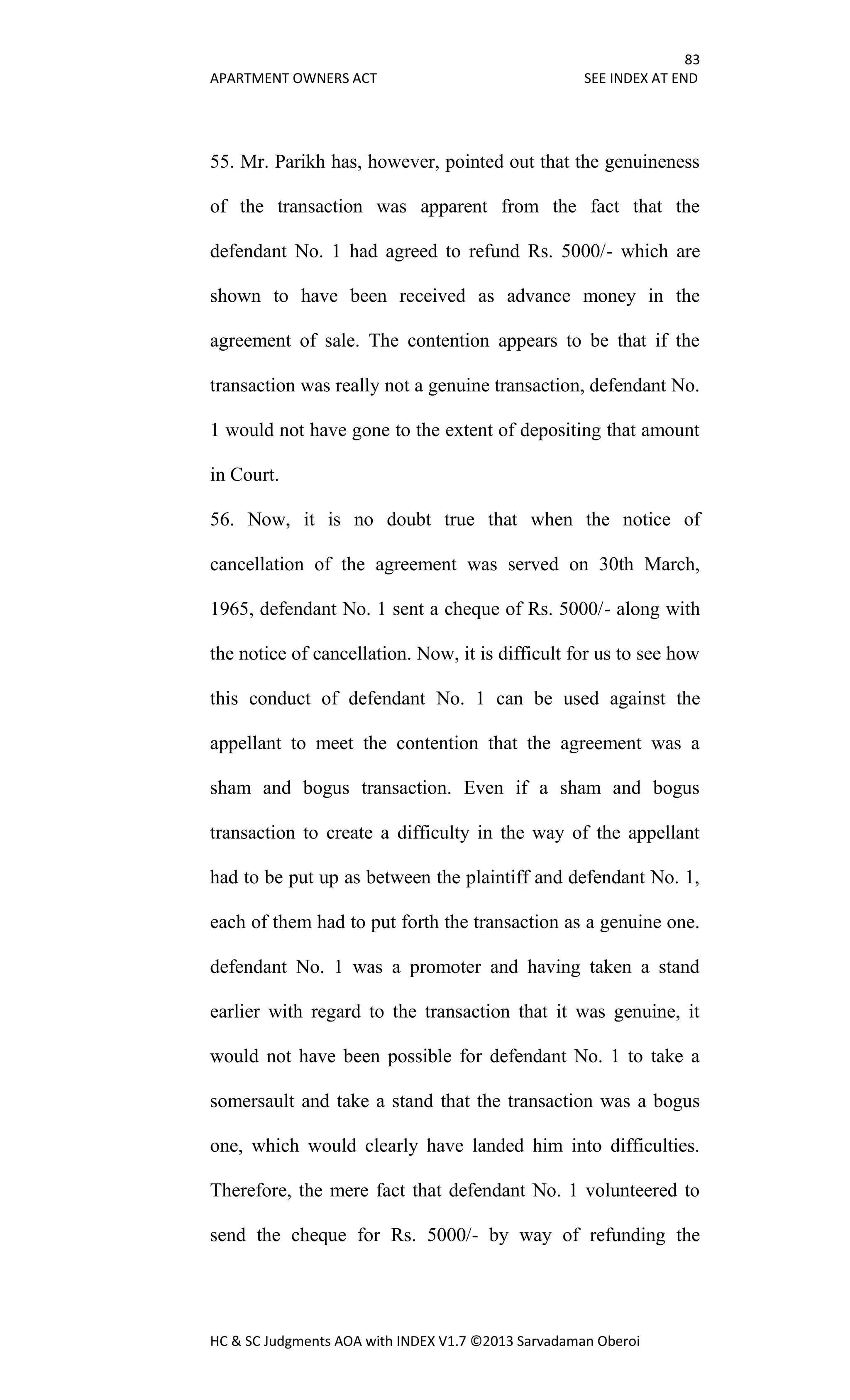 83
APARTMENT OWNERS ACT SEE INDEX AT END
HC & SC Judgments AOA with INDEX V1.7 ©2013 Sarvadaman Oberoi
55. Mr. Parikh has, however, pointed out that the genuineness
of the transaction was apparent from the fact that the
defendant No. 1 had agreed to refund Rs. 5000/- which are
shown to have been received as advance money in the
agreement of sale. The contention appears to be that if the
transaction was really not a genuine transaction, defendant No.
1 would not have gone to the extent of depositing that amount
in Court.
56. Now, it is no doubt true that when the notice of
cancellation of the agreement was served on 30th March,
1965, defendant No. 1 sent a cheque of Rs. 5000/- along with
the notice of cancellation. Now, it is difficult for us to see how
this conduct of defendant No. 1 can be used against the
appellant to meet the contention that the agreement was a
sham and bogus transaction. Even if a sham and bogus
transaction to create a difficulty in the way of the appellant
had to be put up as between the plaintiff and defendant No. 1,
each of them had to put forth the transaction as a genuine one.
defendant No. 1 was a promoter and having taken a stand
earlier with regard to the transaction that it was genuine, it
would not have been possible for defendant No. 1 to take a
somersault and take a stand that the transaction was a bogus
one, which would clearly have landed him into difficulties.
Therefore, the mere fact that defendant No. 1 volunteered to
send the cheque for Rs. 5000/- by way of refunding the
 
