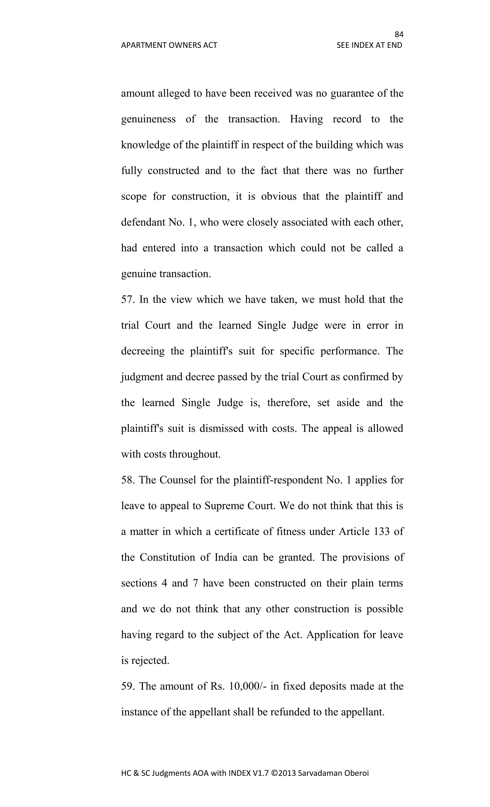 84
APARTMENT OWNERS ACT SEE INDEX AT END
HC & SC Judgments AOA with INDEX V1.7 ©2013 Sarvadaman Oberoi
amount alleged to have been received was no guarantee of the
genuineness of the transaction. Having record to the
knowledge of the plaintiff in respect of the building which was
fully constructed and to the fact that there was no further
scope for construction, it is obvious that the plaintiff and
defendant No. 1, who were closely associated with each other,
had entered into a transaction which could not be called a
genuine transaction.
57. In the view which we have taken, we must hold that the
trial Court and the learned Single Judge were in error in
decreeing the plaintiff's suit for specific performance. The
judgment and decree passed by the trial Court as confirmed by
the learned Single Judge is, therefore, set aside and the
plaintiff's suit is dismissed with costs. The appeal is allowed
with costs throughout.
58. The Counsel for the plaintiff-respondent No. 1 applies for
leave to appeal to Supreme Court. We do not think that this is
a matter in which a certificate of fitness under Article 133 of
the Constitution of India can be granted. The provisions of
sections 4 and 7 have been constructed on their plain terms
and we do not think that any other construction is possible
having regard to the subject of the Act. Application for leave
is rejected.
59. The amount of Rs. 10,000/- in fixed deposits made at the
instance of the appellant shall be refunded to the appellant.
 
