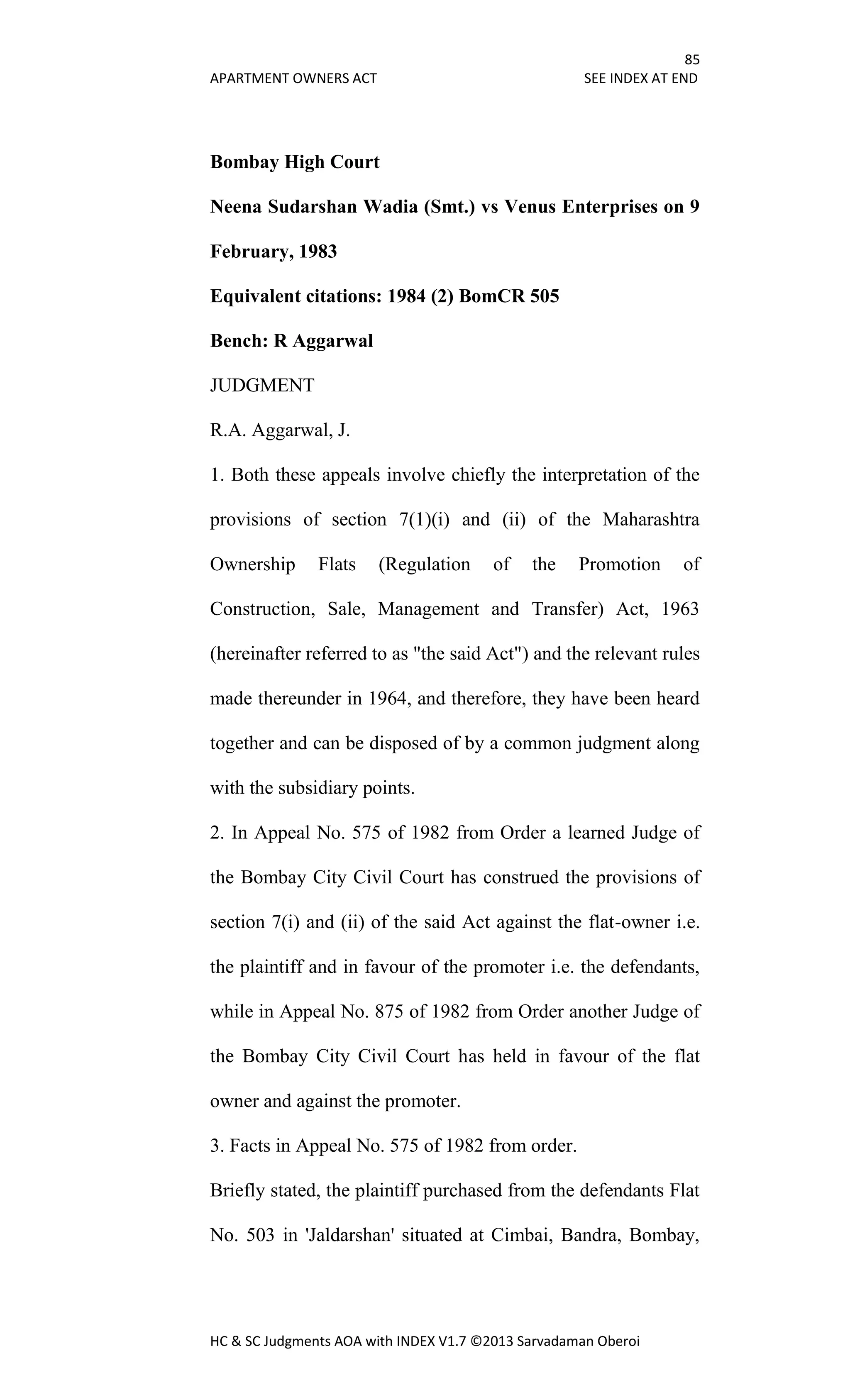 85
APARTMENT OWNERS ACT SEE INDEX AT END
HC & SC Judgments AOA with INDEX V1.7 ©2013 Sarvadaman Oberoi
Bombay High Court
Neena Sudarshan Wadia (Smt.) vs Venus Enterprises on 9
February, 1983
Equivalent citations: 1984 (2) BomCR 505
Bench: R Aggarwal
JUDGMENT
R.A. Aggarwal, J.
1. Both these appeals involve chiefly the interpretation of the
provisions of section 7(1)(i) and (ii) of the Maharashtra
Ownership Flats (Regulation of the Promotion of
Construction, Sale, Management and Transfer) Act, 1963
(hereinafter referred to as "the said Act") and the relevant rules
made thereunder in 1964, and therefore, they have been heard
together and can be disposed of by a common judgment along
with the subsidiary points.
2. In Appeal No. 575 of 1982 from Order a learned Judge of
the Bombay City Civil Court has construed the provisions of
section 7(i) and (ii) of the said Act against the flat-owner i.e.
the plaintiff and in favour of the promoter i.e. the defendants,
while in Appeal No. 875 of 1982 from Order another Judge of
the Bombay City Civil Court has held in favour of the flat
owner and against the promoter.
3. Facts in Appeal No. 575 of 1982 from order.
Briefly stated, the plaintiff purchased from the defendants Flat
No. 503 in 'Jaldarshan' situated at Cimbai, Bandra, Bombay,
 