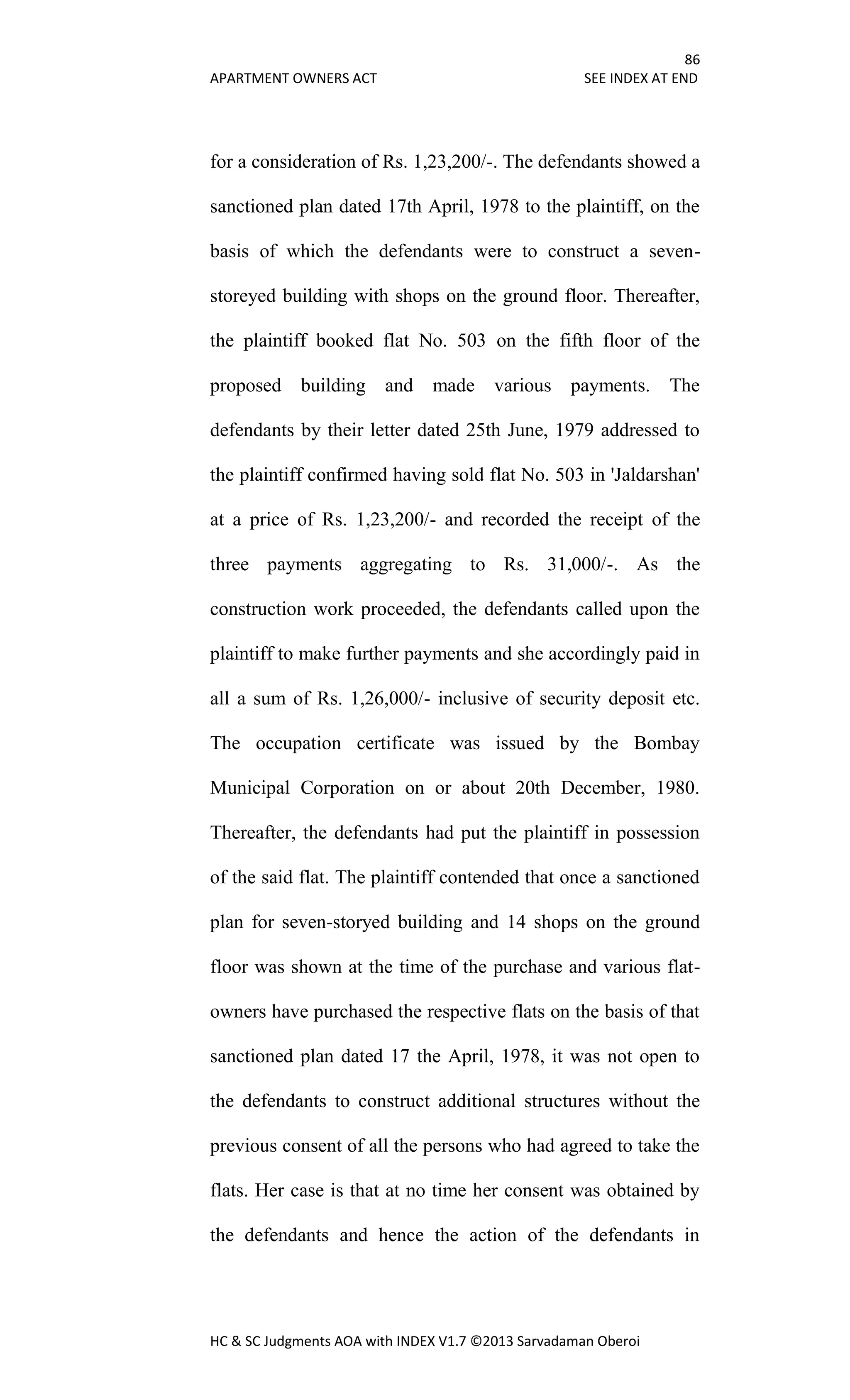 86
APARTMENT OWNERS ACT SEE INDEX AT END
HC & SC Judgments AOA with INDEX V1.7 ©2013 Sarvadaman Oberoi
for a consideration of Rs. 1,23,200/-. The defendants showed a
sanctioned plan dated 17th April, 1978 to the plaintiff, on the
basis of which the defendants were to construct a seven-
storeyed building with shops on the ground floor. Thereafter,
the plaintiff booked flat No. 503 on the fifth floor of the
proposed building and made various payments. The
defendants by their letter dated 25th June, 1979 addressed to
the plaintiff confirmed having sold flat No. 503 in 'Jaldarshan'
at a price of Rs. 1,23,200/- and recorded the receipt of the
three payments aggregating to Rs. 31,000/-. As the
construction work proceeded, the defendants called upon the
plaintiff to make further payments and she accordingly paid in
all a sum of Rs. 1,26,000/- inclusive of security deposit etc.
The occupation certificate was issued by the Bombay
Municipal Corporation on or about 20th December, 1980.
Thereafter, the defendants had put the plaintiff in possession
of the said flat. The plaintiff contended that once a sanctioned
plan for seven-storyed building and 14 shops on the ground
floor was shown at the time of the purchase and various flat-
owners have purchased the respective flats on the basis of that
sanctioned plan dated 17 the April, 1978, it was not open to
the defendants to construct additional structures without the
previous consent of all the persons who had agreed to take the
flats. Her case is that at no time her consent was obtained by
the defendants and hence the action of the defendants in
 