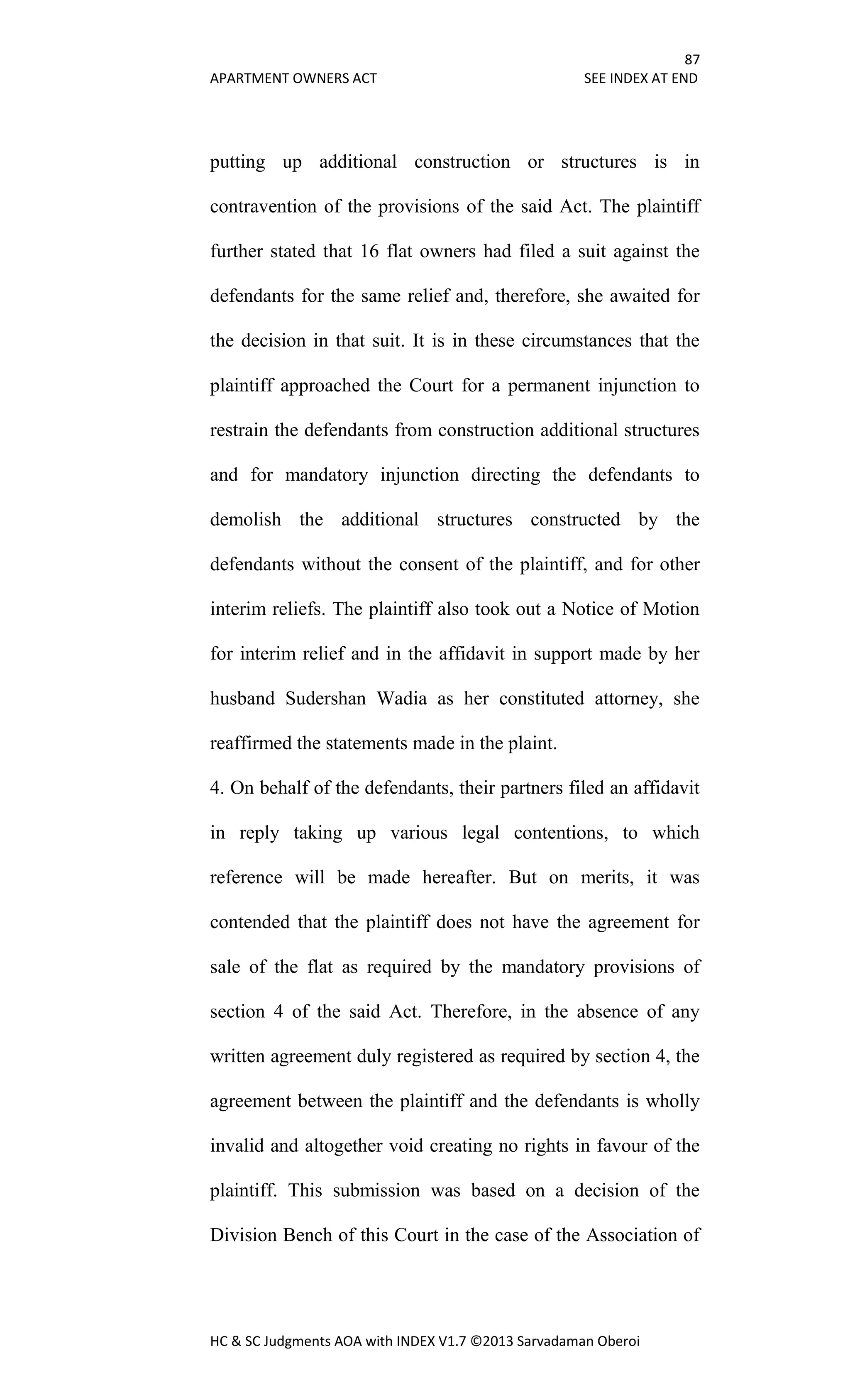 87
APARTMENT OWNERS ACT SEE INDEX AT END
HC & SC Judgments AOA with INDEX V1.7 ©2013 Sarvadaman Oberoi
putting up additional construction or structures is in
contravention of the provisions of the said Act. The plaintiff
further stated that 16 flat owners had filed a suit against the
defendants for the same relief and, therefore, she awaited for
the decision in that suit. It is in these circumstances that the
plaintiff approached the Court for a permanent injunction to
restrain the defendants from construction additional structures
and for mandatory injunction directing the defendants to
demolish the additional structures constructed by the
defendants without the consent of the plaintiff, and for other
interim reliefs. The plaintiff also took out a Notice of Motion
for interim relief and in the affidavit in support made by her
husband Sudershan Wadia as her constituted attorney, she
reaffirmed the statements made in the plaint.
4. On behalf of the defendants, their partners filed an affidavit
in reply taking up various legal contentions, to which
reference will be made hereafter. But on merits, it was
contended that the plaintiff does not have the agreement for
sale of the flat as required by the mandatory provisions of
section 4 of the said Act. Therefore, in the absence of any
written agreement duly registered as required by section 4, the
agreement between the plaintiff and the defendants is wholly
invalid and altogether void creating no rights in favour of the
plaintiff. This submission was based on a decision of the
Division Bench of this Court in the case of the Association of
 