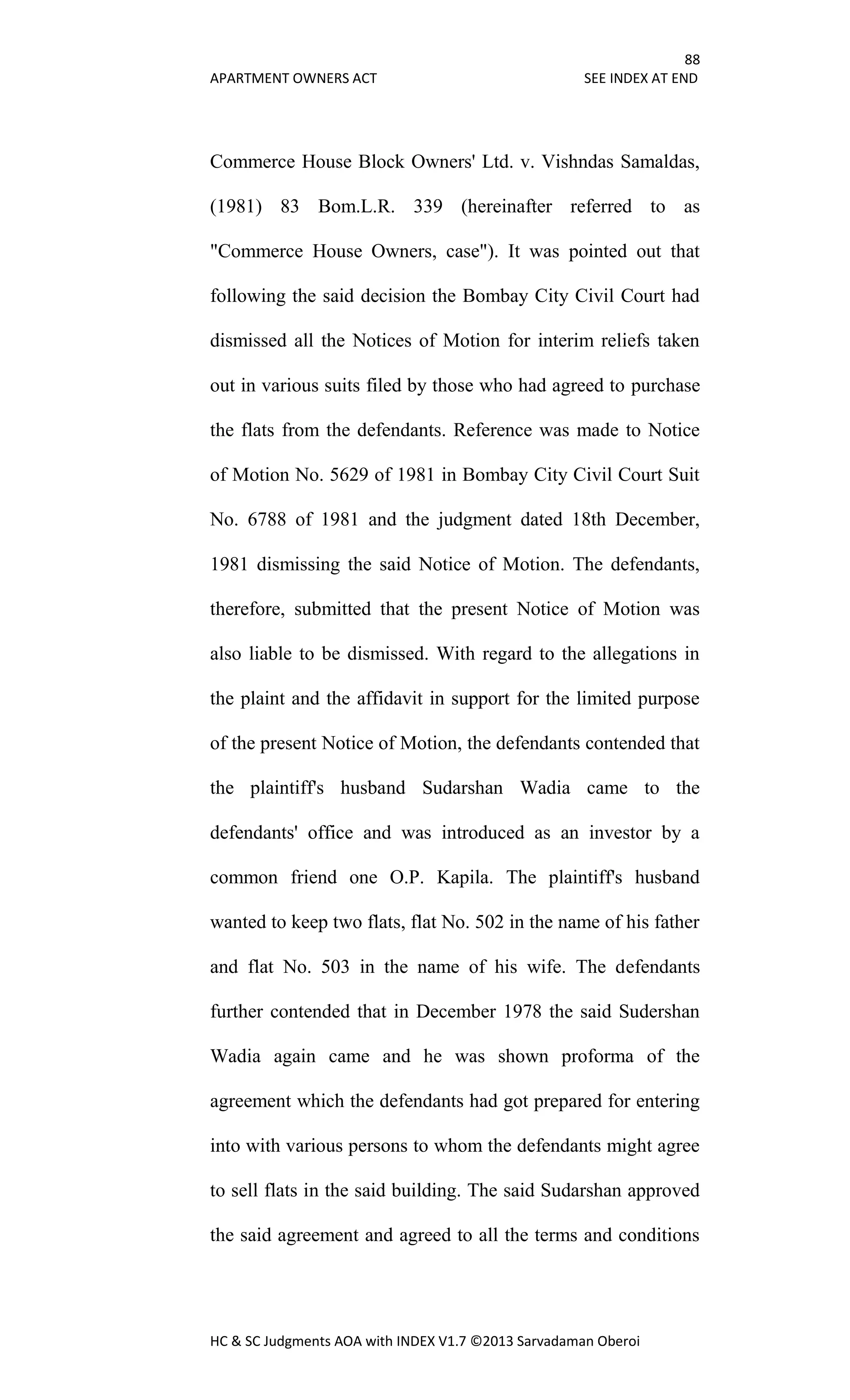 88
APARTMENT OWNERS ACT SEE INDEX AT END
HC & SC Judgments AOA with INDEX V1.7 ©2013 Sarvadaman Oberoi
Commerce House Block Owners' Ltd. v. Vishndas Samaldas,
(1981) 83 Bom.L.R. 339 (hereinafter referred to as
"Commerce House Owners, case"). It was pointed out that
following the said decision the Bombay City Civil Court had
dismissed all the Notices of Motion for interim reliefs taken
out in various suits filed by those who had agreed to purchase
the flats from the defendants. Reference was made to Notice
of Motion No. 5629 of 1981 in Bombay City Civil Court Suit
No. 6788 of 1981 and the judgment dated 18th December,
1981 dismissing the said Notice of Motion. The defendants,
therefore, submitted that the present Notice of Motion was
also liable to be dismissed. With regard to the allegations in
the plaint and the affidavit in support for the limited purpose
of the present Notice of Motion, the defendants contended that
the plaintiff's husband Sudarshan Wadia came to the
defendants' office and was introduced as an investor by a
common friend one O.P. Kapila. The plaintiff's husband
wanted to keep two flats, flat No. 502 in the name of his father
and flat No. 503 in the name of his wife. The defendants
further contended that in December 1978 the said Sudershan
Wadia again came and he was shown proforma of the
agreement which the defendants had got prepared for entering
into with various persons to whom the defendants might agree
to sell flats in the said building. The said Sudarshan approved
the said agreement and agreed to all the terms and conditions
 