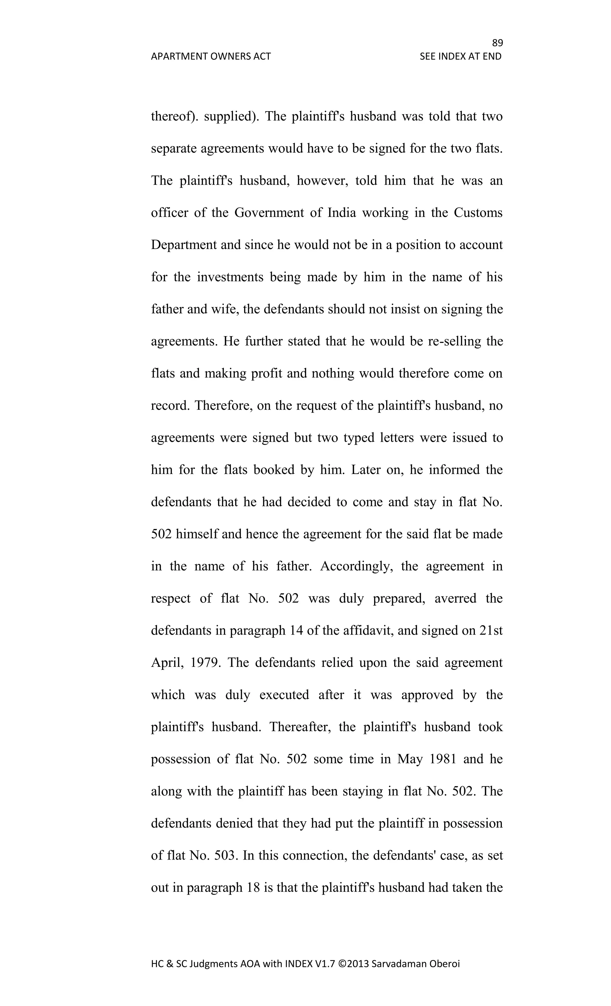 89
APARTMENT OWNERS ACT SEE INDEX AT END
HC & SC Judgments AOA with INDEX V1.7 ©2013 Sarvadaman Oberoi
thereof). supplied). The plaintiff's husband was told that two
separate agreements would have to be signed for the two flats.
The plaintiff's husband, however, told him that he was an
officer of the Government of India working in the Customs
Department and since he would not be in a position to account
for the investments being made by him in the name of his
father and wife, the defendants should not insist on signing the
agreements. He further stated that he would be re-selling the
flats and making profit and nothing would therefore come on
record. Therefore, on the request of the plaintiff's husband, no
agreements were signed but two typed letters were issued to
him for the flats booked by him. Later on, he informed the
defendants that he had decided to come and stay in flat No.
502 himself and hence the agreement for the said flat be made
in the name of his father. Accordingly, the agreement in
respect of flat No. 502 was duly prepared, averred the
defendants in paragraph 14 of the affidavit, and signed on 21st
April, 1979. The defendants relied upon the said agreement
which was duly executed after it was approved by the
plaintiff's husband. Thereafter, the plaintiff's husband took
possession of flat No. 502 some time in May 1981 and he
along with the plaintiff has been staying in flat No. 502. The
defendants denied that they had put the plaintiff in possession
of flat No. 503. In this connection, the defendants' case, as set
out in paragraph 18 is that the plaintiff's husband had taken the
 