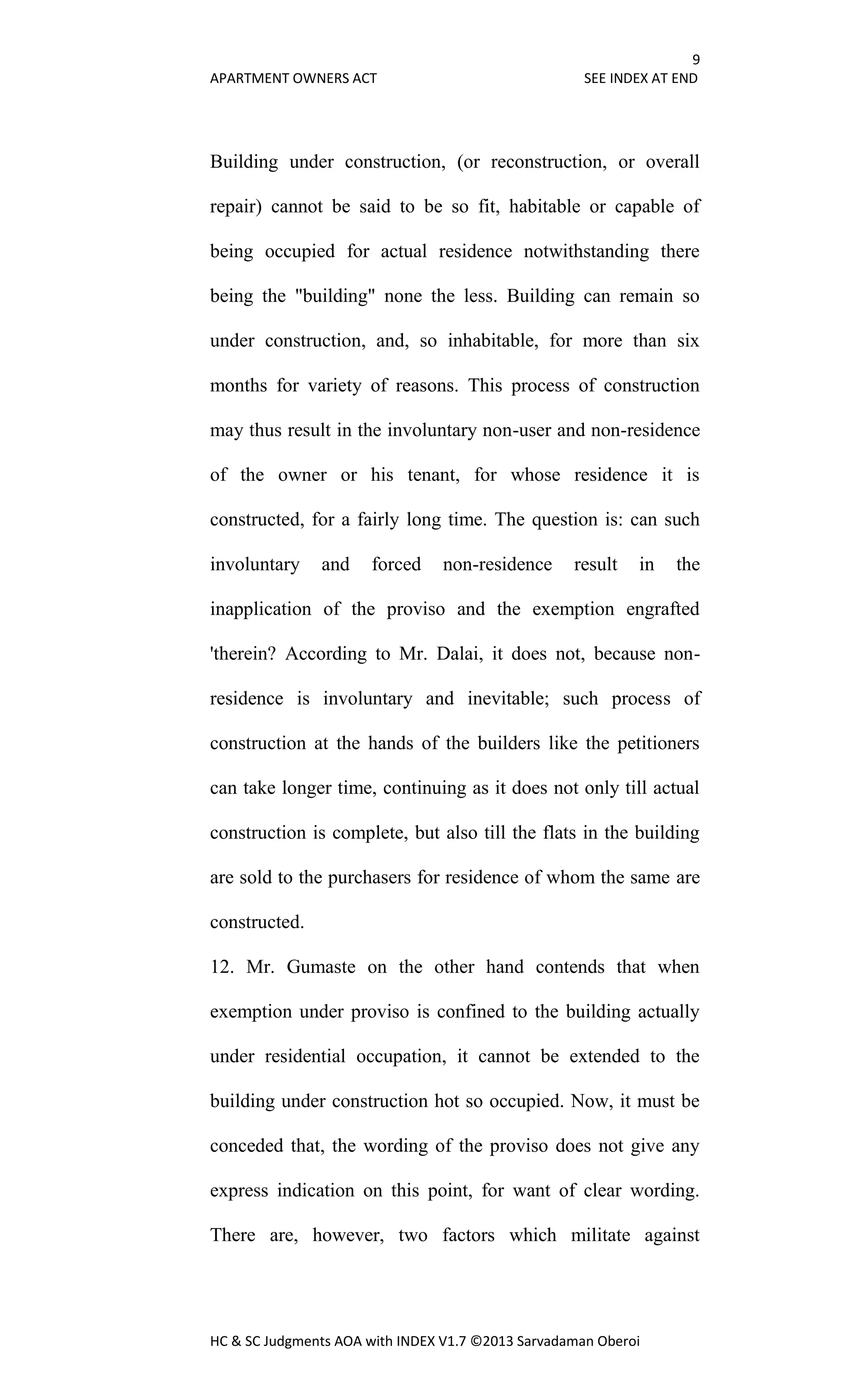 9
APARTMENT OWNERS ACT SEE INDEX AT END
HC & SC Judgments AOA with INDEX V1.7 ©2013 Sarvadaman Oberoi
Building under construction, (or reconstruction, or overall
repair) cannot be said to be so fit, habitable or capable of
being occupied for actual residence notwithstanding there
being the "building" none the less. Building can remain so
under construction, and, so inhabitable, for more than six
months for variety of reasons. This process of construction
may thus result in the involuntary non-user and non-residence
of the owner or his tenant, for whose residence it is
constructed, for a fairly long time. The question is: can such
involuntary and forced non-residence result in the
inapplication of the proviso and the exemption engrafted
'therein? According to Mr. Dalai, it does not, because non-
residence is involuntary and inevitable; such process of
construction at the hands of the builders like the petitioners
can take longer time, continuing as it does not only till actual
construction is complete, but also till the flats in the building
are sold to the purchasers for residence of whom the same are
constructed.
12. Mr. Gumaste on the other hand contends that when
exemption under proviso is confined to the building actually
under residential occupation, it cannot be extended to the
building under construction hot so occupied. Now, it must be
conceded that, the wording of the proviso does not give any
express indication on this point, for want of clear wording.
There are, however, two factors which militate against
 