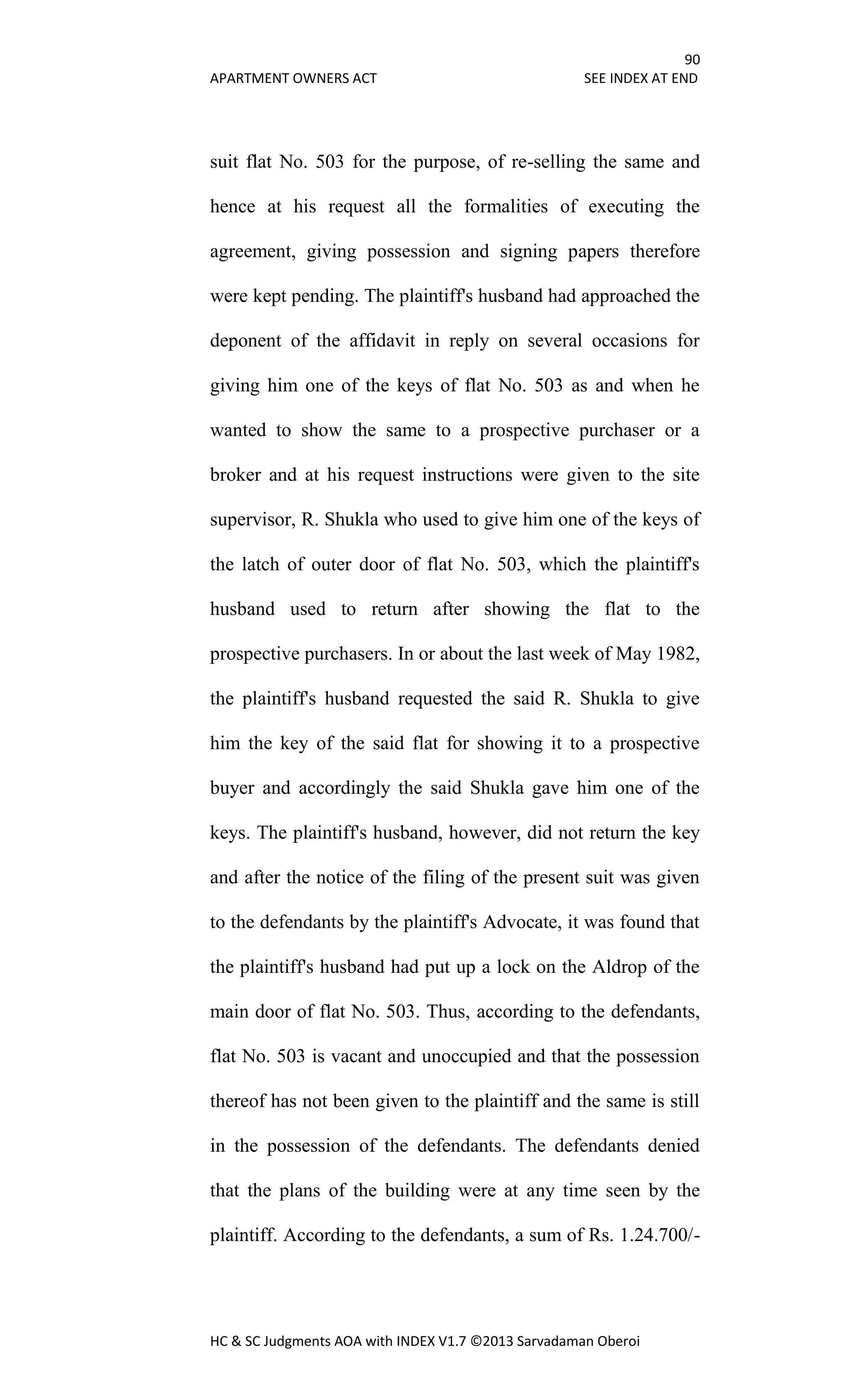 90
APARTMENT OWNERS ACT SEE INDEX AT END
HC & SC Judgments AOA with INDEX V1.7 ©2013 Sarvadaman Oberoi
suit flat No. 503 for the purpose, of re-selling the same and
hence at his request all the formalities of executing the
agreement, giving possession and signing papers therefore
were kept pending. The plaintiff's husband had approached the
deponent of the affidavit in reply on several occasions for
giving him one of the keys of flat No. 503 as and when he
wanted to show the same to a prospective purchaser or a
broker and at his request instructions were given to the site
supervisor, R. Shukla who used to give him one of the keys of
the latch of outer door of flat No. 503, which the plaintiff's
husband used to return after showing the flat to the
prospective purchasers. In or about the last week of May 1982,
the plaintiff's husband requested the said R. Shukla to give
him the key of the said flat for showing it to a prospective
buyer and accordingly the said Shukla gave him one of the
keys. The plaintiff's husband, however, did not return the key
and after the notice of the filing of the present suit was given
to the defendants by the plaintiff's Advocate, it was found that
the plaintiff's husband had put up a lock on the Aldrop of the
main door of flat No. 503. Thus, according to the defendants,
flat No. 503 is vacant and unoccupied and that the possession
thereof has not been given to the plaintiff and the same is still
in the possession of the defendants. The defendants denied
that the plans of the building were at any time seen by the
plaintiff. According to the defendants, a sum of Rs. 1.24.700/-
 