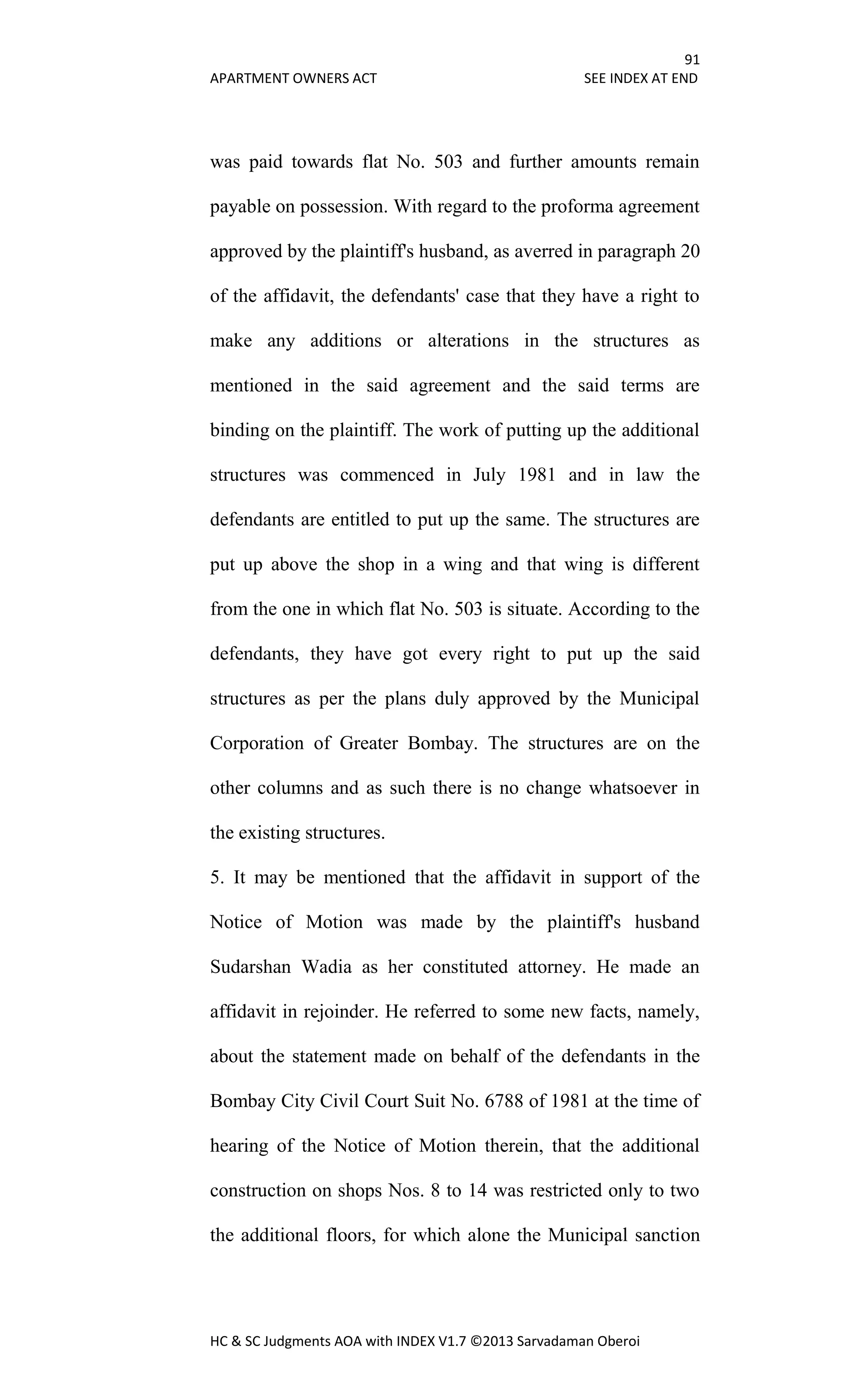 91
APARTMENT OWNERS ACT SEE INDEX AT END
HC & SC Judgments AOA with INDEX V1.7 ©2013 Sarvadaman Oberoi
was paid towards flat No. 503 and further amounts remain
payable on possession. With regard to the proforma agreement
approved by the plaintiff's husband, as averred in paragraph 20
of the affidavit, the defendants' case that they have a right to
make any additions or alterations in the structures as
mentioned in the said agreement and the said terms are
binding on the plaintiff. The work of putting up the additional
structures was commenced in July 1981 and in law the
defendants are entitled to put up the same. The structures are
put up above the shop in a wing and that wing is different
from the one in which flat No. 503 is situate. According to the
defendants, they have got every right to put up the said
structures as per the plans duly approved by the Municipal
Corporation of Greater Bombay. The structures are on the
other columns and as such there is no change whatsoever in
the existing structures.
5. It may be mentioned that the affidavit in support of the
Notice of Motion was made by the plaintiff's husband
Sudarshan Wadia as her constituted attorney. He made an
affidavit in rejoinder. He referred to some new facts, namely,
about the statement made on behalf of the defendants in the
Bombay City Civil Court Suit No. 6788 of 1981 at the time of
hearing of the Notice of Motion therein, that the additional
construction on shops Nos. 8 to 14 was restricted only to two
the additional floors, for which alone the Municipal sanction
 