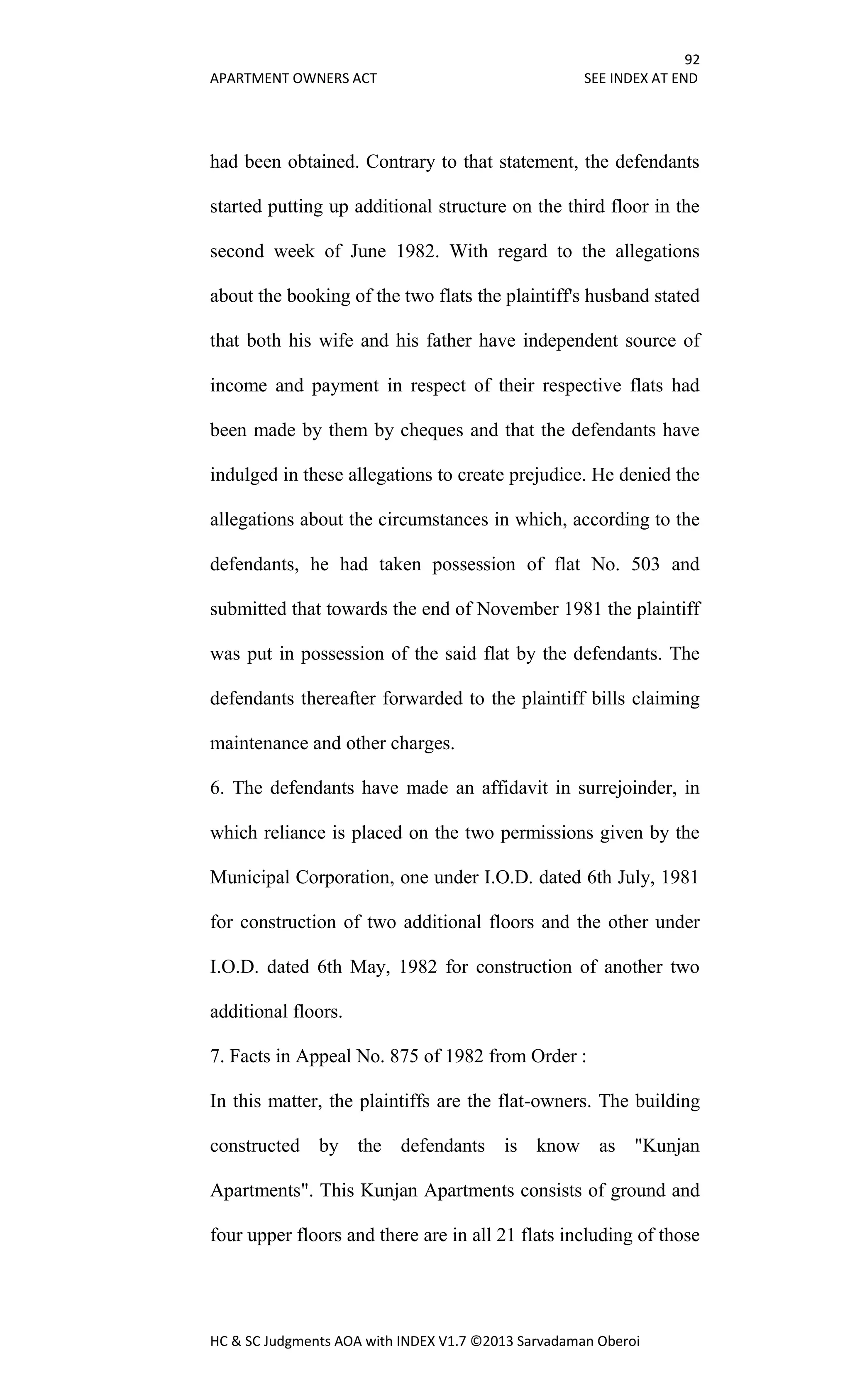 92
APARTMENT OWNERS ACT SEE INDEX AT END
HC & SC Judgments AOA with INDEX V1.7 ©2013 Sarvadaman Oberoi
had been obtained. Contrary to that statement, the defendants
started putting up additional structure on the third floor in the
second week of June 1982. With regard to the allegations
about the booking of the two flats the plaintiff's husband stated
that both his wife and his father have independent source of
income and payment in respect of their respective flats had
been made by them by cheques and that the defendants have
indulged in these allegations to create prejudice. He denied the
allegations about the circumstances in which, according to the
defendants, he had taken possession of flat No. 503 and
submitted that towards the end of November 1981 the plaintiff
was put in possession of the said flat by the defendants. The
defendants thereafter forwarded to the plaintiff bills claiming
maintenance and other charges.
6. The defendants have made an affidavit in surrejoinder, in
which reliance is placed on the two permissions given by the
Municipal Corporation, one under I.O.D. dated 6th July, 1981
for construction of two additional floors and the other under
I.O.D. dated 6th May, 1982 for construction of another two
additional floors.
7. Facts in Appeal No. 875 of 1982 from Order :
In this matter, the plaintiffs are the flat-owners. The building
constructed by the defendants is know as "Kunjan
Apartments". This Kunjan Apartments consists of ground and
four upper floors and there are in all 21 flats including of those
 