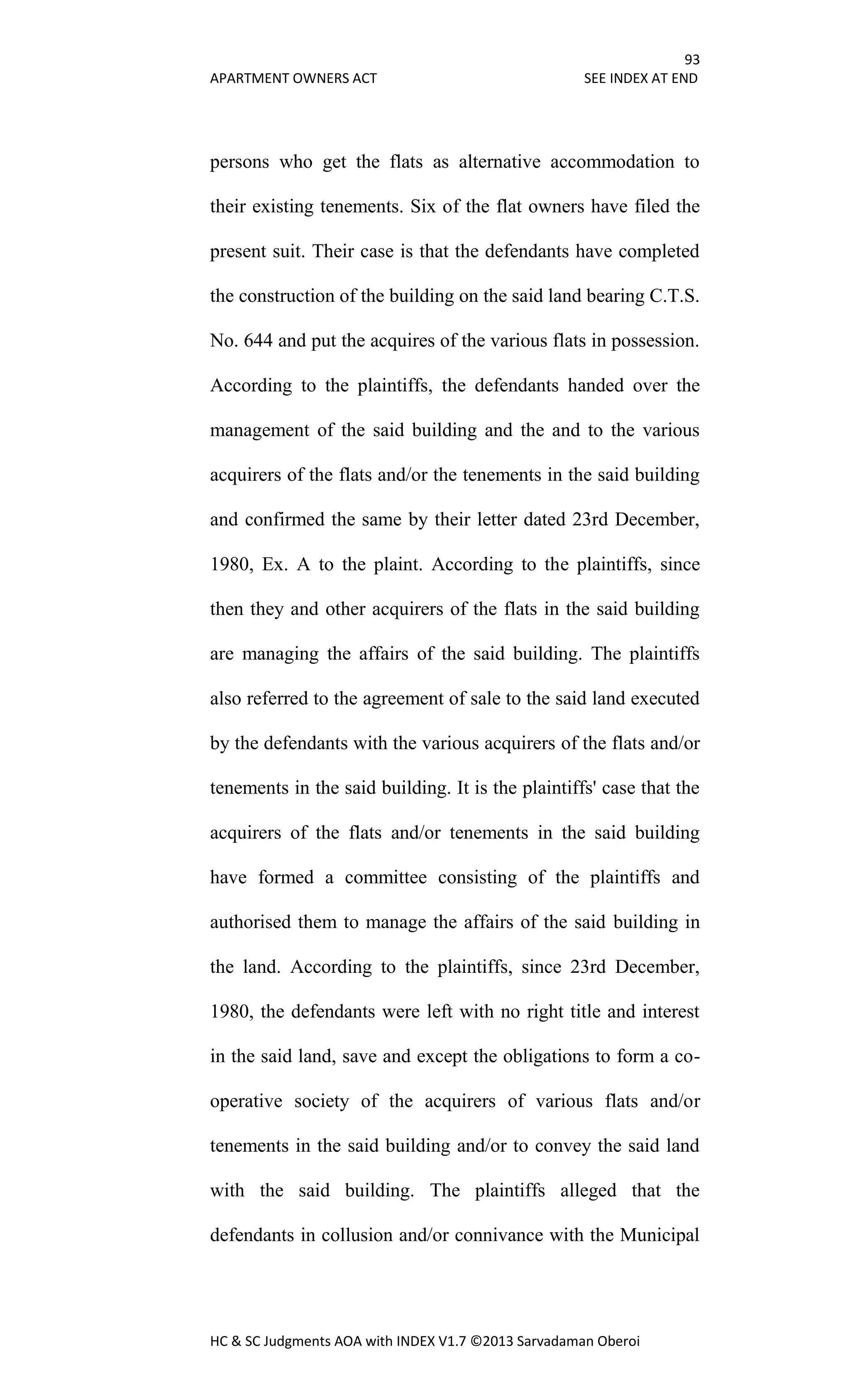 93
APARTMENT OWNERS ACT SEE INDEX AT END
HC & SC Judgments AOA with INDEX V1.7 ©2013 Sarvadaman Oberoi
persons who get the flats as alternative accommodation to
their existing tenements. Six of the flat owners have filed the
present suit. Their case is that the defendants have completed
the construction of the building on the said land bearing C.T.S.
No. 644 and put the acquires of the various flats in possession.
According to the plaintiffs, the defendants handed over the
management of the said building and the and to the various
acquirers of the flats and/or the tenements in the said building
and confirmed the same by their letter dated 23rd December,
1980, Ex. A to the plaint. According to the plaintiffs, since
then they and other acquirers of the flats in the said building
are managing the affairs of the said building. The plaintiffs
also referred to the agreement of sale to the said land executed
by the defendants with the various acquirers of the flats and/or
tenements in the said building. It is the plaintiffs' case that the
acquirers of the flats and/or tenements in the said building
have formed a committee consisting of the plaintiffs and
authorised them to manage the affairs of the said building in
the land. According to the plaintiffs, since 23rd December,
1980, the defendants were left with no right title and interest
in the said land, save and except the obligations to form a co-
operative society of the acquirers of various flats and/or
tenements in the said building and/or to convey the said land
with the said building. The plaintiffs alleged that the
defendants in collusion and/or connivance with the Municipal
 