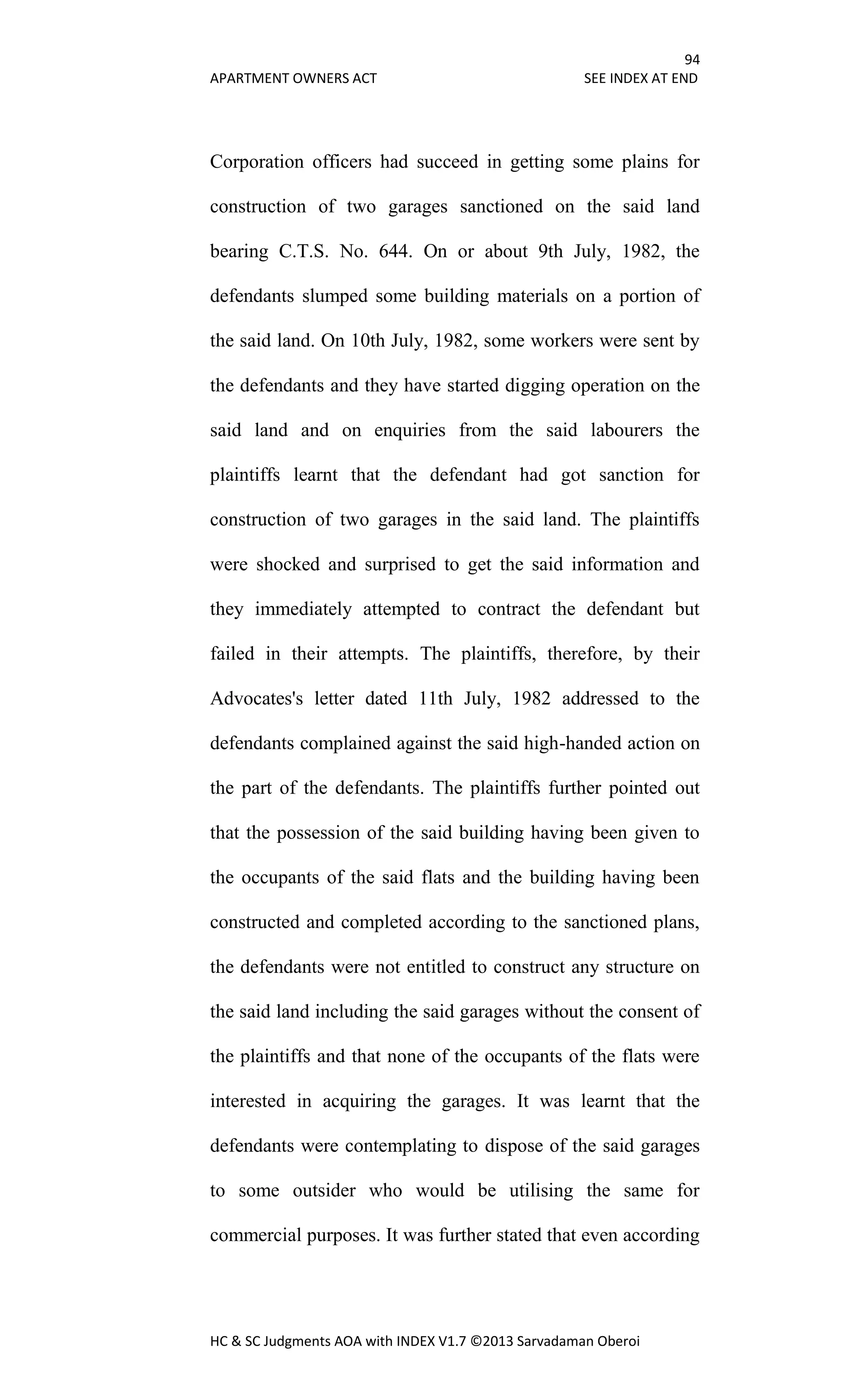 94
APARTMENT OWNERS ACT SEE INDEX AT END
HC & SC Judgments AOA with INDEX V1.7 ©2013 Sarvadaman Oberoi
Corporation officers had succeed in getting some plains for
construction of two garages sanctioned on the said land
bearing C.T.S. No. 644. On or about 9th July, 1982, the
defendants slumped some building materials on a portion of
the said land. On 10th July, 1982, some workers were sent by
the defendants and they have started digging operation on the
said land and on enquiries from the said labourers the
plaintiffs learnt that the defendant had got sanction for
construction of two garages in the said land. The plaintiffs
were shocked and surprised to get the said information and
they immediately attempted to contract the defendant but
failed in their attempts. The plaintiffs, therefore, by their
Advocates's letter dated 11th July, 1982 addressed to the
defendants complained against the said high-handed action on
the part of the defendants. The plaintiffs further pointed out
that the possession of the said building having been given to
the occupants of the said flats and the building having been
constructed and completed according to the sanctioned plans,
the defendants were not entitled to construct any structure on
the said land including the said garages without the consent of
the plaintiffs and that none of the occupants of the flats were
interested in acquiring the garages. It was learnt that the
defendants were contemplating to dispose of the said garages
to some outsider who would be utilising the same for
commercial purposes. It was further stated that even according
 
