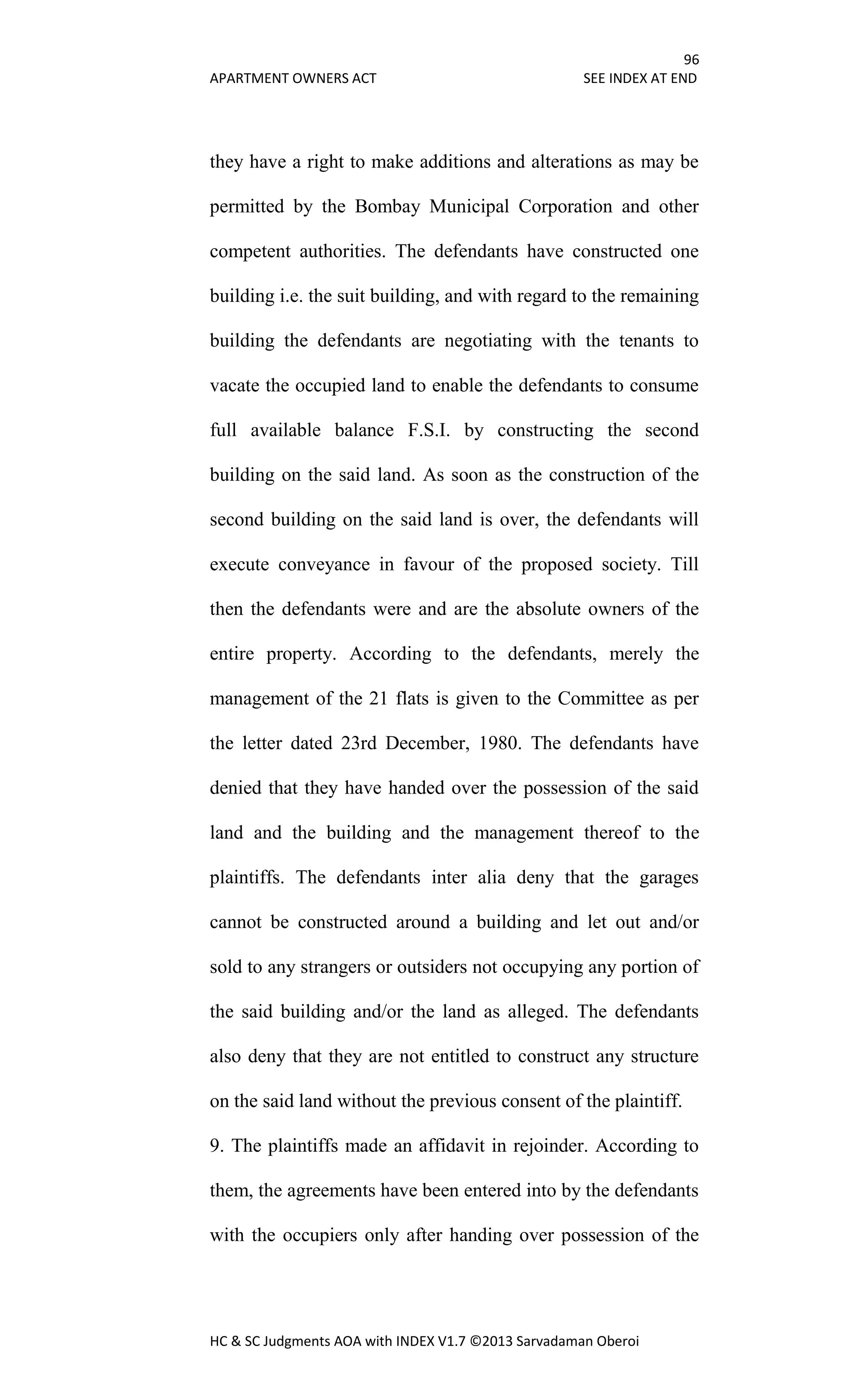 96
APARTMENT OWNERS ACT SEE INDEX AT END
HC & SC Judgments AOA with INDEX V1.7 ©2013 Sarvadaman Oberoi
they have a right to make additions and alterations as may be
permitted by the Bombay Municipal Corporation and other
competent authorities. The defendants have constructed one
building i.e. the suit building, and with regard to the remaining
building the defendants are negotiating with the tenants to
vacate the occupied land to enable the defendants to consume
full available balance F.S.I. by constructing the second
building on the said land. As soon as the construction of the
second building on the said land is over, the defendants will
execute conveyance in favour of the proposed society. Till
then the defendants were and are the absolute owners of the
entire property. According to the defendants, merely the
management of the 21 flats is given to the Committee as per
the letter dated 23rd December, 1980. The defendants have
denied that they have handed over the possession of the said
land and the building and the management thereof to the
plaintiffs. The defendants inter alia deny that the garages
cannot be constructed around a building and let out and/or
sold to any strangers or outsiders not occupying any portion of
the said building and/or the land as alleged. The defendants
also deny that they are not entitled to construct any structure
on the said land without the previous consent of the plaintiff.
9. The plaintiffs made an affidavit in rejoinder. According to
them, the agreements have been entered into by the defendants
with the occupiers only after handing over possession of the
 