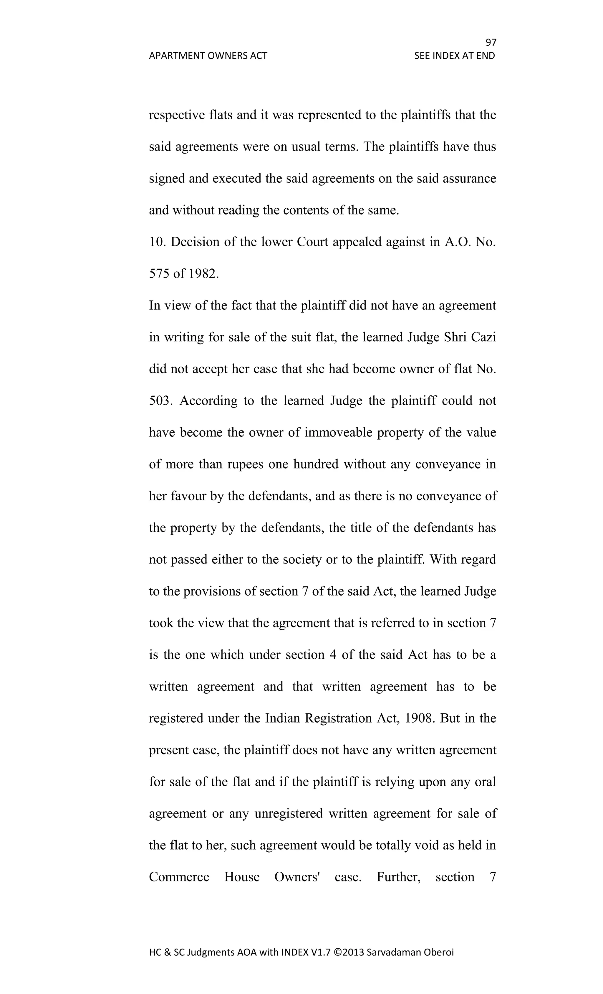 97
APARTMENT OWNERS ACT SEE INDEX AT END
HC & SC Judgments AOA with INDEX V1.7 ©2013 Sarvadaman Oberoi
respective flats and it was represented to the plaintiffs that the
said agreements were on usual terms. The plaintiffs have thus
signed and executed the said agreements on the said assurance
and without reading the contents of the same.
10. Decision of the lower Court appealed against in A.O. No.
575 of 1982.
In view of the fact that the plaintiff did not have an agreement
in writing for sale of the suit flat, the learned Judge Shri Cazi
did not accept her case that she had become owner of flat No.
503. According to the learned Judge the plaintiff could not
have become the owner of immoveable property of the value
of more than rupees one hundred without any conveyance in
her favour by the defendants, and as there is no conveyance of
the property by the defendants, the title of the defendants has
not passed either to the society or to the plaintiff. With regard
to the provisions of section 7 of the said Act, the learned Judge
took the view that the agreement that is referred to in section 7
is the one which under section 4 of the said Act has to be a
written agreement and that written agreement has to be
registered under the Indian Registration Act, 1908. But in the
present case, the plaintiff does not have any written agreement
for sale of the flat and if the plaintiff is relying upon any oral
agreement or any unregistered written agreement for sale of
the flat to her, such agreement would be totally void as held in
Commerce House Owners' case. Further, section 7
 