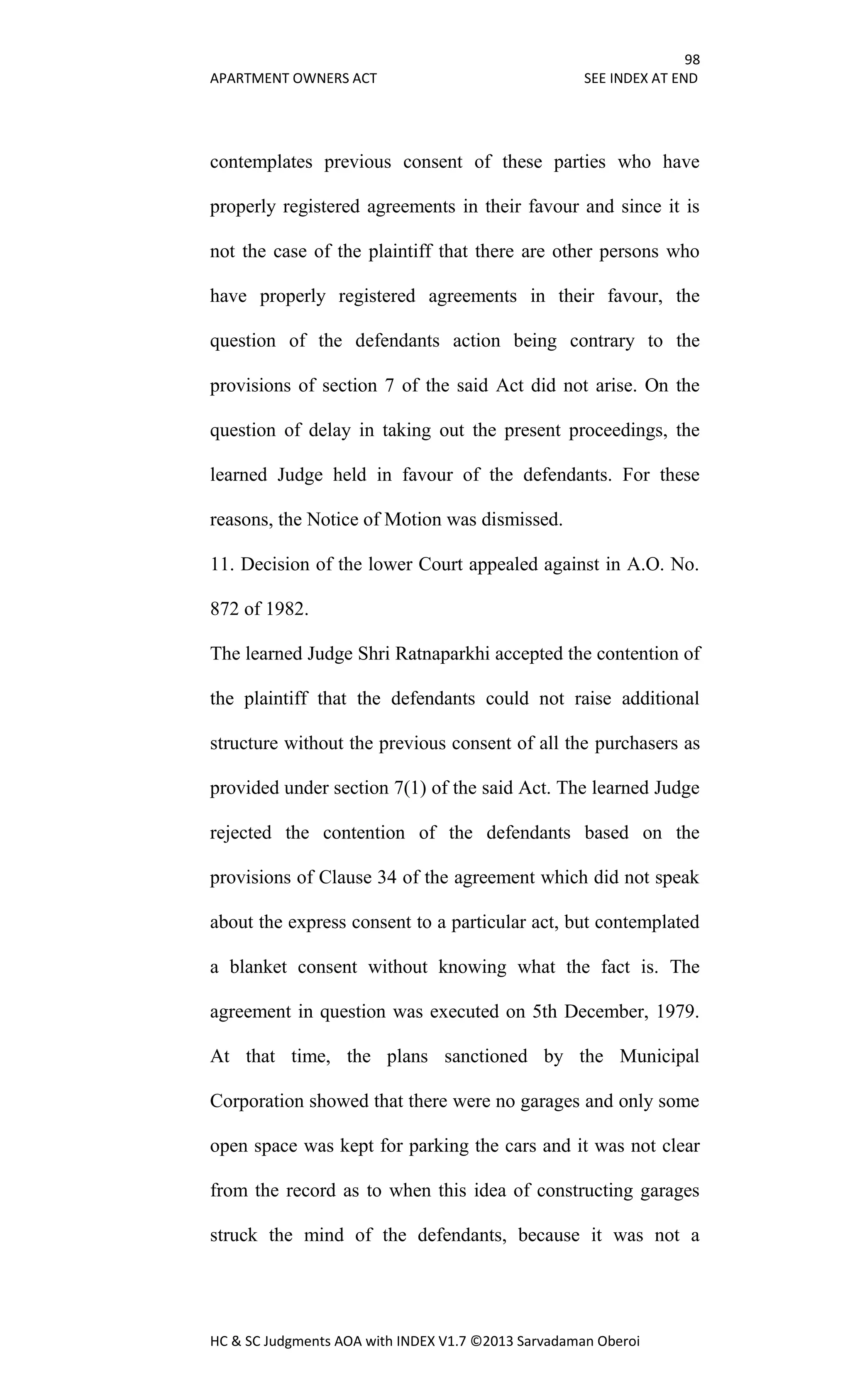 98
APARTMENT OWNERS ACT SEE INDEX AT END
HC & SC Judgments AOA with INDEX V1.7 ©2013 Sarvadaman Oberoi
contemplates previous consent of these parties who have
properly registered agreements in their favour and since it is
not the case of the plaintiff that there are other persons who
have properly registered agreements in their favour, the
question of the defendants action being contrary to the
provisions of section 7 of the said Act did not arise. On the
question of delay in taking out the present proceedings, the
learned Judge held in favour of the defendants. For these
reasons, the Notice of Motion was dismissed.
11. Decision of the lower Court appealed against in A.O. No.
872 of 1982.
The learned Judge Shri Ratnaparkhi accepted the contention of
the plaintiff that the defendants could not raise additional
structure without the previous consent of all the purchasers as
provided under section 7(1) of the said Act. The learned Judge
rejected the contention of the defendants based on the
provisions of Clause 34 of the agreement which did not speak
about the express consent to a particular act, but contemplated
a blanket consent without knowing what the fact is. The
agreement in question was executed on 5th December, 1979.
At that time, the plans sanctioned by the Municipal
Corporation showed that there were no garages and only some
open space was kept for parking the cars and it was not clear
from the record as to when this idea of constructing garages
struck the mind of the defendants, because it was not a
 