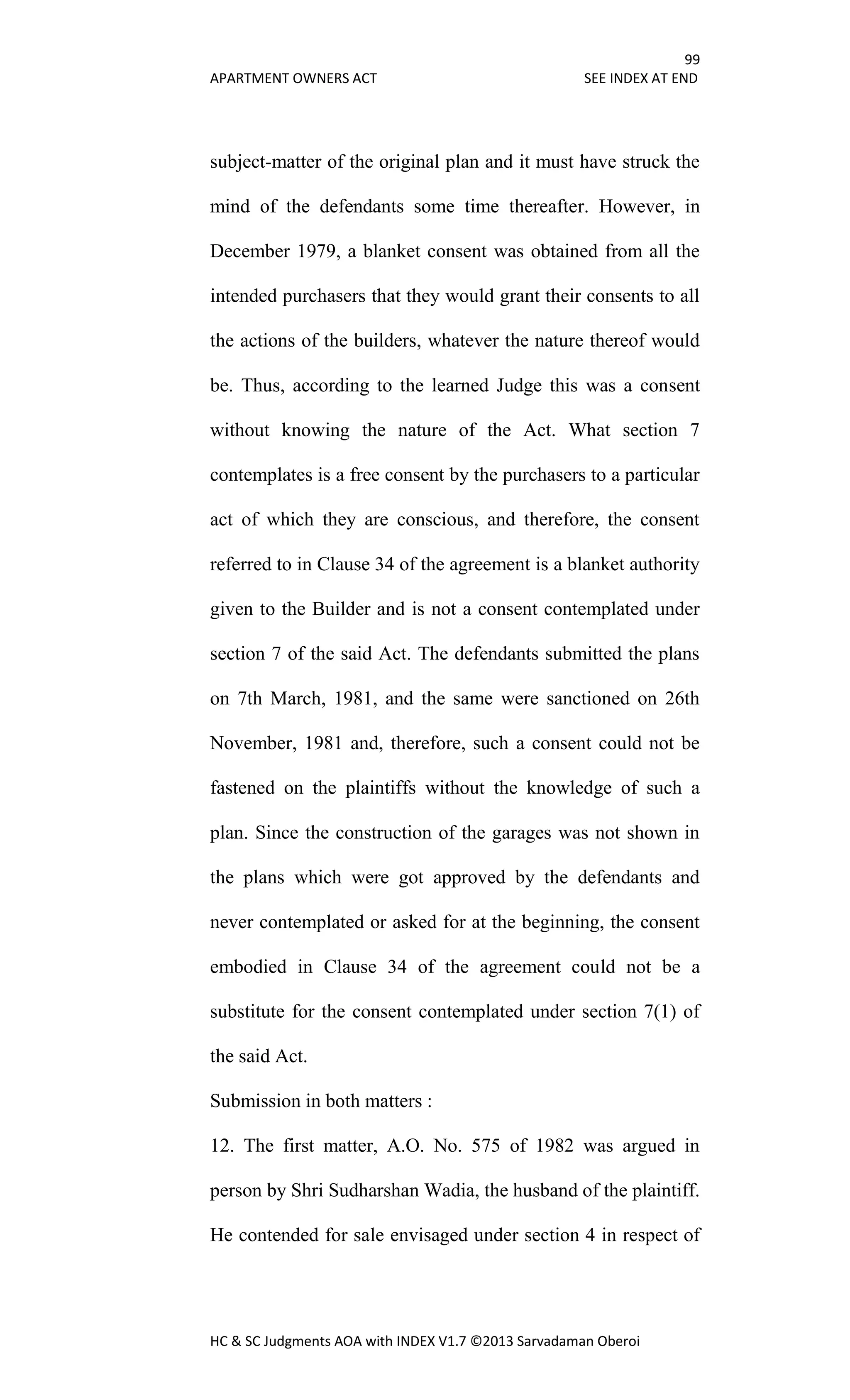 99
APARTMENT OWNERS ACT SEE INDEX AT END
HC & SC Judgments AOA with INDEX V1.7 ©2013 Sarvadaman Oberoi
subject-matter of the original plan and it must have struck the
mind of the defendants some time thereafter. However, in
December 1979, a blanket consent was obtained from all the
intended purchasers that they would grant their consents to all
the actions of the builders, whatever the nature thereof would
be. Thus, according to the learned Judge this was a consent
without knowing the nature of the Act. What section 7
contemplates is a free consent by the purchasers to a particular
act of which they are conscious, and therefore, the consent
referred to in Clause 34 of the agreement is a blanket authority
given to the Builder and is not a consent contemplated under
section 7 of the said Act. The defendants submitted the plans
on 7th March, 1981, and the same were sanctioned on 26th
November, 1981 and, therefore, such a consent could not be
fastened on the plaintiffs without the knowledge of such a
plan. Since the construction of the garages was not shown in
the plans which were got approved by the defendants and
never contemplated or asked for at the beginning, the consent
embodied in Clause 34 of the agreement could not be a
substitute for the consent contemplated under section 7(1) of
the said Act.
Submission in both matters :
12. The first matter, A.O. No. 575 of 1982 was argued in
person by Shri Sudharshan Wadia, the husband of the plaintiff.
He contended for sale envisaged under section 4 in respect of
 