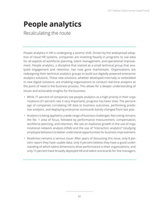 People analytics in HR is undergoing a seismic shift. Driven by the widespread adop-
tion of cloud HR systems, companies are investing heavily in programs to use data
for all aspects of workforce planning, talent management, and operational improve-
ment. People analytics, a discipline that started as a small technical group that ana-
lyzed engagement and retention, has now gone mainstream. Organizations are
redesigning their technical analytics groups to build out digitally powered enterprise
analytics solutions. These new solutions, whether developed internally or embedded
in new digital solutions, are enabling organizations to conduct real-time analytics at
the point of need in the business process. This allows for a deeper understanding of
issues and actionable insights for the business.
•	 While 71 percent of companies see people analytics as a high priority in their orga-
nizations (31 percent rate it very important), progress has been slow. The percent-
age of companies correlating HR data to business outcomes, performing predic-
tive analytics, and deploying enterprise scorecards barely changed from last year.
•	 Analytics is being applied to a wide range of business challenges: Recruiting remains
the No. 1 area of focus, followed by performance measurement, compensation,
workforce planning, and retention. We see an explosive growth in the use of orga-
nizational network analysis (ONA) and the use of “interaction analytics” (studying
employee behavior) to better understand opportunities for business improvement.
•	 Readiness remains a serious issue: After years of discussing this issue, only 8 per-
cent report they have usable data; only 9 percent believe they have a good under-
standing of which talent dimensions drive performance in their organizations; and
only 15 percent have broadly deployed HR and talent scorecards for line managers.
People analytics
Recalculating the route
2017 Deloitte Global Human Capital Trends
97
 