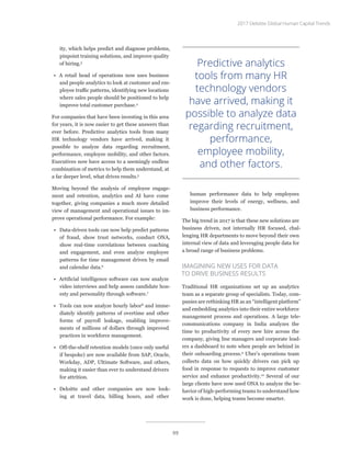 ity, which helps predict and diagnose problems,
pinpoint training solutions, and improve quality
of hiring.3
•	 A retail head of operations now uses business
and people analytics to look at customer and em-
ployee traffic patterns, identifying new locations
where sales people should be positioned to help
improve total customer purchase.4
For companies that have been investing in this area
for years, it is now easier to get these answers than
ever before. Predictive analytics tools from many
HR technology vendors have arrived, making it
possible to analyze data regarding recruitment,
performance, employee mobility, and other factors.
Executives now have access to a seemingly endless
combination of metrics to help them understand, at
a far deeper level, what drives results.5
Moving beyond the analysis of employee engage-
ment and retention, analytics and AI have come
together, giving companies a much more detailed
view of management and operational issues to im-
prove operational performance. For example:
•	 Data-driven tools can now help predict patterns
of fraud, show trust networks, conduct ONA,
show real-time correlations between coaching
and engagement, and even analyze employee
patterns for time management driven by email
and calendar data.6
•	 Artificial intelligence software can now analyze
video interviews and help assess candidate hon-
esty and personality through software.7
•	 Tools can now analyze hourly labor8
and imme-
diately identify patterns of overtime and other
forms of payroll leakage, enabling improve-
ments of millions of dollars through improved
practices in workforce management.
•	 Off-the-shelf retention models (once only useful
if bespoke) are now available from SAP, Oracle,
Workday, ADP, Ultimate Software, and others,
making it easier than ever to understand drivers
for attrition.
•	 Deloitte and other companies are now look-
ing at travel data, billing hours, and other
human performance data to help employees
improve their levels of energy, wellness, and
business performance.
The big trend in 2017 is that these new solutions are
business driven, not internally HR focused, chal-
lenging HR departments to move beyond their own
internal view of data and leveraging people data for
a broad range of business problems.
IMAGINING NEW USES FOR DATA
TO DRIVE BUSINESS RESULTS
Traditional HR organizations set up an analytics
team as a separate group of specialists. Today, com-
panies are rethinking HR as an “intelligent platform”
and embedding analytics into their entire workforce
management process and operations. A large tele-
communications company in India analyzes the
time to productivity of every new hire across the
company, giving line managers and corporate lead-
ers a dashboard to note when people are behind in
their onboarding process.9
Uber’s operations team
collects data on how quickly drivers can pick up
food in response to requests to improve customer
service and enhance productivity.10
Several of our
large clients have now used ONA to analyze the be-
havior of high-performing teams to understand how
work is done, helping teams become smarter.
Predictive analytics
tools from many HR
technology vendors
have arrived, making it
possible to analyze data
regarding recruitment,
performance,
employee mobility,
and other factors.
2017 Deloitte Global Human Capital Trends
99
 
