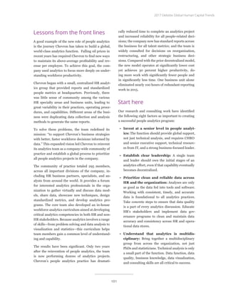 Lessons from the front lines
A good example of the new role of people analytics
is the journey Chevron has taken to build a global,
world-class analytics function. Falling oil prices in
recent years has required Chevron to find new ways
to maintain its above-average profitability and rev-
enue per employee. To achieve this goal, the com-
pany used analytics to focus more deeply on under-
standing workforce productivity.
Chevron began with a small, centralized HR analyt-
ics group that provided reports and standardized
people metrics at headquarters. Previously, there
was little sense of community among the various
HR specialty areas and business units, leading to
great variability in their practices, operating proce-
dures, and capabilities. Different areas of the busi-
ness were duplicating data collection and analysis
methods to generate the same reports.
To solve these problems, the team redefined its
mission: “to support Chevron’s business strategies
with better, faster workforce decisions informed by
data.” This expanded vision led Chevron to reinvent
its analytics team as a company-wide community of
practice and establish a global process to prioritize
all people analytics projects in the company.
The community of practice totaled 295 members,
across all important divisions of the company, in-
cluding HR business partners, specialists, and an-
alysts from around the world. It provides a forum
for interested analytics professionals in the orga-
nization to gather virtually and discuss data mod-
els, share data, showcase new techniques, design
standardized metrics, and develop analytics pro-
grams. The core team also developed an in-house
workforce analytics curriculum aimed at developing
critical analytics competencies in both HR and non-
HR stakeholders. Because analytics involves a range
of skills—from problem solving and data analysis to
visualization and statistics—this curriculum helps
team members gain a common level of understand-
ing and capability.
The results have been significant. Only two years
after the reinvention of people analytics, the team
is now performing dozens of analytics projects.
Chevron’s people analytics practice has dramati-
cally reduced time to complete an analytics project
and increased reliability for all people-related deci-
sions; the company now has standard reports across
the business for all talent metrics; and the team is
widely consulted for decisions on reorganization,
restructuring, and other strategic business deci-
sions. Compared with the prior decentralized model,
the new model operates at significantly lower cost
yet achieves 30 percent higher productivity, do-
ing more work with significantly fewer people and
in significantly less time. One business unit alone
eliminated nearly 100 hours of redundant reporting
work in 2015.
Start here
Our research and consulting work have identified
the following eight factors as important to creating
a successful people analytics program:
•	 Invest at a senior level in people analyt-
ics: The function should provide global support,
not just technical analysis, and requires CHRO
and senior executive support, technical resourc-
es from IT, and a strong business-focused leader.
•	 Establish clear leadership: A single team
and leader should own the initial stages of an
analytics effort, even if that capability eventually
becomes decentralized.
•	 Prioritize clean and reliable data across
HR and the organization: Analyses are only
as good as the data fed into tools and software.
Working with consistent, timely, and accurate
data is foundational to all analytics practices.
Take concrete steps to ensure that data quality
is a part of every analytics discussion. Educate
HR’s stakeholders and implement data gov-
ernance programs to clean and maintain data
accuracy and consistency across HR and opera-
tional data stores.
•	 Understand that analytics is multidis-
ciplinary: Bring together a multidisciplinary
group from across the organization, not just
PhDs and statisticians. Technical analysis is only
a small part of the function. Data function, data
quality, business knowledge, data visualization,
and consulting skills are all critical to success.
2017 Deloitte Global Human Capital Trends
101
 