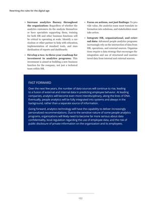 Rewriting the rules for the digital age
FAST FORWARD
Over the next few years, the number of data sources will continue to rise, leading
to a fusion of external and internal data in predicting employee behavior. At leading
companies, analytics will become even more interdisciplinary, along the lines of ONA.
Eventually, people analytics will be fully integrated into systems and always in the
background, rather than a separate source of information.
Going forward, analytics technology will have the capability to deliver increasingly
personalized recommendations. Due to the sensitive nature of some people analytics
programs, organizations will likely need to become far more serious about data
confidentiality, local regulation regarding the use of employee data, and the risk of
public disclosure of private information on the organization and its employees.
•	 Increase analytics fluency throughout
the organization: Regardless of whether the
analytics customers do the analysis themselves
or have specialists supporting them, training
for both HR and other business functions will
be critical to operating at scale. Identify a cur-
riculum or other partner to help with education,
implementation of standard tools, and stan-
dardization of reports and dashboards.
•	 Develop a two- to three-year roadmap for
investment in analytics programs: This
investment is aimed at building a new business
function for the company, not just a technical
team within HR.
•	 Focus on actions, not just findings: To pro-
vide value, the analytics team must translate in-
formation into solutions, and stakeholders must
take action.
•	 Integrate HR, organizational, and exter-
nal data: Advanced people analytics programs
increasingly rely on the intersection of data from
HR, operations, and external sources. Organiza-
tions require a data strategy that encourages the
integration and use of structured and unstruc-
tured data from internal and external sources.
102
 