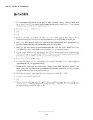 Rewriting the rules for the digital age
1.	 Erica Volini, Pascal Occean, Michael Stephan, and Brett Walsh, “Digital HR: Platforms, people, and work,” Global
Human Capital Trends 2017: Rewriting the rules for the digital age, Deloitte University Press, 2017, https://dupress.
deloitte.com/dup-us-en/focus/human-capital-trends.html.
2.	 Executive conversations with the authors.
3.	 Ibid.
4.	 Ibid.
5.	 Josh Bersin, “Workday acquires Platfora: Analytics race accelerates,” Forbes, July 25, 2016, http://www.forbes.
com/sites/joshbersin/2016/07/25/workday-acquires-platfora-analytics-race-accelerates/#13ebd8092dfe.
6.	 Peter A. Gloor, “What email reveals about your organization,” MIT Sloan Management Review, November 17, 2015,
http://sloanreview.mit.edu/article/what-email-reveals-about-your-organization/.
7.	 Olivia Oran, “Wall Street hopes artificial intelligence software helps it hire loyal bankers,” Reuters, June 7, 2016,
http://www.reuters.com/article/us-banks-hiring-ai-idUSKCN0YT163, accessed December 2016.
8.	 Deloitte, “Deloitte analysis: Hidden labor expenses and ineffective labor utilization costing companies tens of
millions of dollars,” press release, June 16, 2016, https://www2.deloitte.com/us/en/pages/about-deloitte/articles/
press-releases/laborwise-solution-pinpoints-overages-in-labor-spending.html.
9.	 Executive conversations with the authors.
10.	 Sarah O’Connor, “When your boss is an algorithm,” Financial Times, September 8, 2016, https://www.ft.com/
content/88fdc58e-754f-11e6-b60a-de4532d5ea35.
11.	 Michael Stephan, David Brown, and Robin Erickson, “Talent acquisition: Enter the cognitive recruiter,” Global
Human Capital Trends 2017: Rewriting the rules for the digital age, Deloitte University Press, 2017, https://dupress.
deloitte.com/dup-us-en/focus/human-capital-trends.html.
12.	 hiQ, “Enterprise solutions,” https://www.hiqlabs.com/solutions/, accessed January 31, 2017.
13.	 Executive conversations with the authors.
14.	 Ibid.
15.	 Madhura Chakrabarti, Scaling people analytics globally: Chevron takes a multipronged approach to building organi-
zationwide analytics capabilities (part I), Bersin by Deloitte, November 2, 2016, https://www.bersin.com/Practice/
Detail.aspx?id=20290, accessed December 21, 2016.
ENDNOTES
104
 