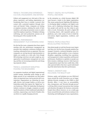 TREND 4. THE EMPLOYEE EXPERIENCE:
CULTURE, ENGAGEMENT, AND BEYOND
Culture and engagement are vital parts of the em-
ployee experience, and leading organizations are
broadening their focus to include a person’s first
contact with a potential employer through retire-
ment and beyond. Today, companies are looking
at employee journeys, studying the needs of their
workforce, and using net promoter scores to under-
stand the employee experience. Workplace redesign,
well-being, and work productivity systems are all
becoming part of the mandate for HR.
TREND 5. PERFORMANCE
MANAGEMENT: PLAY A WINNING HAND
For the last five years, companies have been experi-
menting with new performance management ap-
proaches that emphasize continuous feedback and
coaching, reducing the focus on appraisal. This year,
companies are moving beyond experimentation to
deploy new models on a wide scale. Even though
HR technology tools have not quite caught up, new
approaches to performance management are work-
ing, and they are increasing productivity and chang-
ing corporate culture.
TREND 6. LEADERSHIP DISRUPTED:
PUSHING THE BOUNDARIES
As companies transform and digital organizational
models emerge, leadership needs change as well.
Eighty percent of our respondents say that leader-
ship is an important issue, and 42 percent call it very
important. Organizations are clamoring for more
agile, diverse, and younger leaders, as well as new
leadership models that capture the “digital way” to
run businesses. While the leadership development
industry continues to struggle, companies are push-
ing the boundaries of their traditional leadership hi-
erarchies, empowering a new breed of leaders who
can thrive in a rapidly changing network.
TREND 7. DIGITAL HR: PLATFORMS,
PEOPLE, AND WORK
As the enterprise as a whole becomes digital, HR
must become a leader in the digital organization.
This means going beyond digitizing HR platforms
to developing digital workplaces and digital work-
forces, and to deploying technology that changes
how people work and the way they relate to each
other at work. Fortunately, the path to digital HR
is becoming clearer, with expanded options, new
platforms, and a wide variety of tools to build the
21st-century digital organization, workforce, and
workplace.
TREND 8. PEOPLE ANALYTICS:
RECALCULATING THE ROUTE
Data about people at work has become more impor-
tant than ever, but the focus of people analytics has
changed. Formerly a technical discipline owned by
data specialists, people analytics is now a business
discipline, supporting everything from operations
and management to talent acquisition and financial
performance. Readiness to capitalize on people ana-
lytics remains a challenge, however. Only 8 percent
of organizations report they have usable data, while
only 9 percent believe they have a good understand-
ing of the talent factors that drive performance.
TREND 9. DIVERSITY AND
INCLUSION: THE REALITY GAP
Fairness, equity, and inclusion are now CEO-level
issues around the world. Executives can no longer
abdicate diversity strategies to the CHRO or chief
diversity officer. A new focus on accountability,
data, transparency, and “diversity through process”
is driving efforts around unconscious bias training
and education throughout the business community.
Despite these efforts, however, we see a reality gap.
Issues around diversity and inclusion continue to be
frustrating and challenging for many organizations.
2017 Deloitte Global Human Capital Trends
7
 