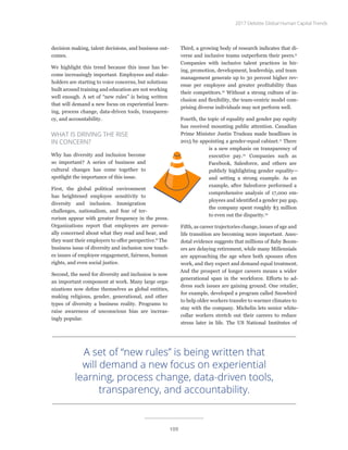 decision making, talent decisions, and business out-
comes.
We highlight this trend because this issue has be-
come increasingly important. Employees and stake-
holders are starting to voice concerns, but solutions
built around training and education are not working
well enough. A set of “new rules” is being written
that will demand a new focus on experiential learn-
ing, process change, data-driven tools, transparen-
cy, and accountability.
WHAT IS DRIVING THE RISE
IN CONCERN?
Why has diversity and inclusion become
so important? A series of business and
cultural changes has come together to
spotlight the importance of this issue.
First, the global political environment
has heightened employee sensitivity to
diversity and inclusion. Immigration
challenges, nationalism, and fear of ter-
rorism appear with greater frequency in the press.
Organizations report that employees are person-
ally concerned about what they read and hear, and
they want their employers to offer perspective.8
The
business issue of diversity and inclusion now touch-
es issues of employee engagement, fairness, human
rights, and even social justice.
Second, the need for diversity and inclusion is now
an important component at work. Many large orga-
nizations now define themselves as global entities,
making religious, gender, generational, and other
types of diversity a business reality. Programs to
raise awareness of unconscious bias are increas-
ingly popular.
Third, a growing body of research indicates that di-
verse and inclusive teams outperform their peers.9
Companies with inclusive talent practices in hir-
ing, promotion, development, leadership, and team
management generate up to 30 percent higher rev-
enue per employee and greater profitability than
their competitors.10
Without a strong culture of in-
clusion and flexibility, the team-centric model com-
prising diverse individuals may not perform well.
Fourth, the topic of equality and gender pay equity
has received mounting public attention. Canadian
Prime Minister Justin Trudeau made headlines in
2015 by appointing a gender-equal cabinet.11
There
is a new emphasis on transparency of
executive pay.12
Companies such as
Facebook, Salesforce, and others are
publicly highlighting gender equality—
and setting a strong example. As an
example, after Salesforce performed a
comprehensive analysis of 17,000 em-
ployees and identified a gender pay gap,
the company spent roughly $3 million
to even out the disparity.13
Fifth, as career trajectories change, issues of age and
life transition are becoming more important. Anec-
dotal evidence suggests that millions of Baby Boom-
ers are delaying retirement, while many Millennials
are approaching the age when both spouses often
work, and they expect and demand equal treatment.
And the prospect of longer careers means a wider
generational span in the workforce. Efforts to ad-
dress such issues are gaining ground. One retailer,
for example, developed a program called Snowbird
to help older workers transfer to warmer climates to
stay with the company. Michelin lets senior white-
collar workers stretch out their careers to reduce
stress later in life. The US National Institutes of
A set of “new rules” is being written that
will demand a new focus on experiential
learning, process change, data-driven tools,
transparency, and accountability.
2017 Deloitte Global Human Capital Trends
109
 