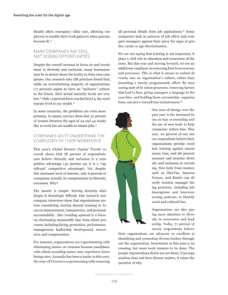 Rewriting the rules for the digital age
Health offers emergency elder care, allowing em-
ployees to modify their work patterns when parents
become ill.14
MANY COMPANIES ARE STILL
NOT SEIZING OPPORTUNITIES
Despite the overall increase in focus on and invest-
ment in diversity and inclusion, many businesses
may be in denial about the reality in their own com-
panies. Our research into HR practices found that,
while an overwhelming majority of organizations
(71 percent) aspire to have an “inclusive” culture
in the future, their actual maturity levels are very
low.15
Only 12 percent have reached level 4, the most
mature level in our model.16
In some countries, the problems are even more
pressing. In Japan, surveys show that 53 percent
of women between the ages of 24 and 44 would
like to work but are unable to obtain jobs.17
COMPANIES MUST UNDERSTAND THE
COMPLEXITY OF THEIR WORKFORCE
This year’s Global Human Capital Trends re-
search shows that 78 percent of respondents
now believe diversity and inclusion is a com-
petitive advantage (39 percent say it is a “sig-
nificant” competitive advantage). Yet, despite
this increased level of interest, only 6 percent of
companies actually tie compensation to diversity
outcomes. Why?
The answer is simple: Solving diversity chal-
lenges is dauntingly difficult. Our research and
company interviews show that organizations are
now considering moving beyond training to fo-
cus on measurement, transparency, and personal
accountability. Also trending upward is a focus
on eliminating measurable bias from talent pro-
cesses, including hiring, promotion, performance
management, leadership development, succes-
sion, and compensation.
For instance, organizations are experimenting with
eliminating names on resumes because candidates
with ethnic-sounding names may experience lower
hiring rates. Australia has been a leader in this area;
the state of Victoria is experimenting with removing
all personal details from job applications.18
Some
companies look at patterns of job offers and com-
pare managers against their peers for signs of gen-
der, racial, or age discrimination.
We are not saying that training is not important; it
plays a vital role in education and awareness of the
issue. But this year and moving forward, we see an
additional emphasis on removing bias from systems
and processes. This is what it means to embed di-
versity into an organization’s culture, rather than
mounting a merely programmatic effort. By mea-
suring each of its talent processes, removing factors
that lead to bias, giving managers a language to dis-
cuss bias, and holding them accountable, organiza-
tions can move toward true inclusiveness.19
One area of change over the
past year is the increased fo-
cus on bias in recruiting and
the use of new tools to help
companies reduce bias. This
year, 20 percent of our sur-
vey respondents believe their
organizations provide excel-
lent training against uncon-
scious bias, and 68 percent
measure and monitor diver-
sity and inclusion in recruit-
ing. New tools from vendors
such as HireVue, Success-
Factors, and Entelo can di-
rectly monitor manager hir-
ing practices, including job
descriptions and interview
scoring patterns, to identify
racial and cultural bias.
Organizations are also pay-
ing more attention to diver-
sity in succession and lead-
ership. Today, 71 percent of
survey respondents believe
their organizations are adequate or excellent at
identifying and promoting diverse leaders through-
out the organization. Investment in this area is in-
creasing, but more work remains to be done. The
people organizations desire are out there; if an orga-
nization does not have diverse leaders, it raises the
question of why.
110
 