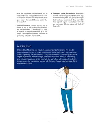 racial bias, disparities in compensation and re-
wards, and bias in hiring and promotion. Tools
to anonymize resumes and help training man-
agers remove bias should become part of the
diversity effort.
•	 Move beyond HR: Consider diversity and in-
clusion as part of the corporate infrastructure,
just like compliance, IT, and security; it must
be practiced by everyone and owned by all line
leaders. Diversity and inclusion is a business re-
sponsibility, not an HR responsibility.
FAST FORWARD
Old models of diversity and inclusion are undergoing change, and this trend is
expected to accelerate. As employee demands shift and diversity receives greater
attention globally, the private sector’s responsibilities will continue to grow. As the
large Baby Boomer population ages, the need to broaden the focus on diversity
and inclusion to account for the elderly in the workplace will increase. In inclusive
organizations, the way people operate will shift, and the everyday language of the
business will change.
•	 Consider global differences: Geographic
diversity is increasingly important as more orga-
nizations become global. The specific challenges
for diversity and inclusion will likely vary widely
from region to region, and employees’ interests
and concerns in different regions will likely dif-
fer as well.
2017 Deloitte Global Human Capital Trends
113
 