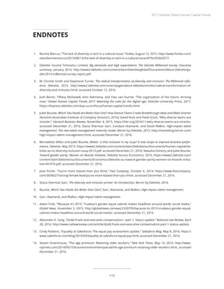 1.	 Bonnie Marcus, “The lack of diversity in tech is a cultural issue,” Forbes, August 12, 2015, http://www.forbes.com/
sites/bonniemarcus/2015/08/12/the-lack-of-diversity-in-tech-is-a-cultural-issue/#79c205663577.
2.	 Deloitte Touche Tohmatsu Limited, Big demands and high expectations: The Deloitte Millennial Survey: Executive
summary, January 2014, http://www2.deloitte.com/content/dam/Deloitte/global/Documents/About-Deloitte/gx-
dttl-2014-millennial-survey-report.pdf.
3.	 M. Christie Smith and Stephanie Turner, The radical transformation of diversity and inclusion: The Millennial influ-
ence, Deloitte, 2015, http://www2.deloitte.com/us/en/pages/about-deloitte/articles/radical-transformation-of-
diversity-and-inclusion.html, accessed October 12, 2016.
4.	 Josh Bersin, Tiffany McDowell, Amir Rahnema, and Yves van Durme, “The organization of the future: Arriving
now,” Global Human Capital Trends 2017: Rewriting the rules for the digital age, Deloitte University Press, 2017,
https://dupress.deloitte.com/dup-us-en/focus/human-capital-trends.html.
5.	 Juliet Bourke, Which Two Heads Are Better than One? How Diverse Teams Create Breakthrough Ideas and Make Smarter
Decisions (Australian Institute of Company Directors, 2016); David Rock and Heidi Grant, “Why diverse teams are
smarter,” Harvard Business Review, November 4, 2015, https://hbr.org/2016/11/why-diverse-teams-are-smarter,
accessed December 21, 2016; Stacia Sherman Garr, Candace Atamanik, and David Mallon, High-impact talent
management: The new talent management maturity model, Bersin by Deloitte, 2015, http://marketing.bersin.com/
high-impact-talent-management.html, accessed December 21, 2016.
6.	 Bernadette Dillon and Juliet Bourke, Waiter, is that inclusion in my soup? A new recipe to improve business perfor-
mance, Deloitte, May 2013, https://www2.deloitte.com/content/dam/Deloitte/au/Documents/human-capital/de-
loitte-au-hc-diversity-inclusion-soup-0513.pdf, accessed December 21, 2016; Natasha Doherty and Juliet Bourke,
Toward gender parity: Women on Boards Initiative, Deloitte Access Economics, 2016, https://www2.deloitte.com/
content/dam/Deloitte/au/Documents/Economics/deloitte-au-toward-gender-parity-women-on-boards-initia-
tive-041016.pdf, accessed December 21, 2016.
7.	 Jane Porter, “You’re more biased than you think,” Fast Company, October 6, 2014, https://www.fastcompany.
com/3036627/strong-female-lead/youre-more-biased-than-you-think, accessed December 21, 2016.
8.	 Stacia Sherman Garr, The diversity and inclusion primer: An introduction, Bersin by Deloitte, 2014.
9.	 Bourke, Which Two Heads Are Better than One?; Garr, Atamanik, and Mallon, High-impact talent management.
10.	 Garr, Atamanik, and Mallon, High-impact talent management.
11.	 Adam Frisk, “‘Because it’s 2015’: Trudeau’s gender-equal cabinet makes headlines around world, social media,”
Global News, November 5, 2015, http://globalnews.ca/news/2320795/because-its-2015-trudeaus-gender-equal-
cabinet-makes-headlines-around-world-social-media/, accessed December 21, 2016.
12.	 Alexander K. Song, “Dodd-Frank and executive compensation—part 1: Status update,” National Law Review, April
28, 2016, http://www.natlawreview.com/article/dodd-frank-and-executive-compensation-part-1-status-update.
13.	 Cindy Robbins, “Equality at Salesforce: The equal pay assessment update,” Salesforce Blog, May 8, 2016, https://
www.salesforce.com/blog/2016/03/equality-at-salesforce-equal-pay.html, accessed December 21, 2016.
14.	 Steven Greenhouse, “The age premium: Retaining older workers,” New York Times, May 14, 2014, http://www.
nytimes.com/2014/05/15/business/retirementspecial/the-age-premium-retaining-older-workers.html, accessed
December 21, 2016.
ENDNOTES
2017 Deloitte Global Human Capital Trends
115
 
