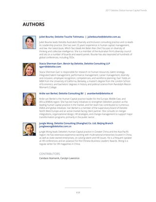 Juliet Bourke, Deloitte Touche Tohmatsu | julietbourke@deloitte.com.au
Juliet Bourke leads Deloitte Australia’s Diversity and Inclusion consulting practice and co-leads
its Leadership practice. She has over 25 years’ experience in human capital, management,
and law. Her latest book, Which Two Heads Are Better than One?, focuses on diversity of
thinking and collective intelligence. She is a member of the Australian firm’s diversity council
and sits on a number of boards and award panels. Bourke has also keynoted at hundreds of
global conferences, including TEDx.
Stacia Sherman Garr, Bersin by Deloitte, Deloitte Consulting LLP
sgarr@deloitte.com
Stacia Sherman Garr is responsible for research on human resources, talent strategy,
integrated talent management, performance management, career management, diversity
and inclusion, employee recognition, competencies, and workforce planning. Garr holds an
MBA from the University of California, Berkeley, a master’s degree from the London School
of Economics, and bachelors’ degrees in history and political science from Randolph-Macon
Woman’s College.
Ardie van Berkel, Deloitte Consulting BV | avanberkel@deloitte.nl
Ardie van Berkel is the Human Capital practice leader for the Europe, Middle East, and
Africa (EMEA) region. She has led many initiatives to strengthen Deloitte’s position as the
leading human capital practice in the market, and her team has contributed to numerous
EMEA and global initiatives. Van Berkel is a member of the supervisory board of Deloitte
North West Europe and an active market-facing client partner. She consults on merger
integrations, organizational design, HR strategies, and change management to support major
transformation programs, primarily in the public sector.
Jungle Wong, Deloitte Consulting (Shanghai) Co. Ltd, Beijing Branch
junglewong@deloitte.com.cn
Jungle Wong leads Deloitte’s Human Capital practice in Greater China and the Asia-Pacific
region. He has extensive experience working with multinational enterprises located in China,
as well as state-owned enterprises, on solving talent and HR issues. He is a frequent speaker
at HR conferences and an assessor for the Chinese Business Leaders’ Awards. Wong is a
regular writer for HR magazines in China.
AUTHORS
CONTRIBUTORS
Candace Atamanik, Carolyn Lawrence
2017 Deloitte Global Human Capital Trends
117
 